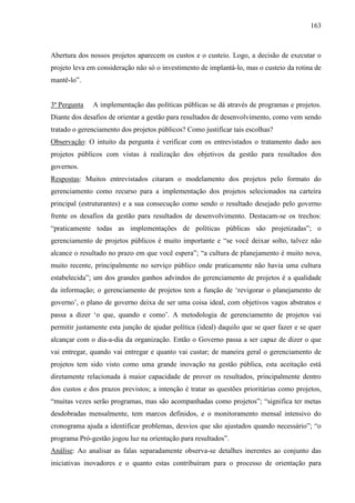 163



Abertura dos nossos projetos aparecem os custos e o custeio. Logo, a decisão de executar o
projeto leva em consideração não só o investimento de implantá-lo, mas o custeio da rotina de
mantê-lo”.


3ª Pergunta   A implementação das políticas públicas se dá através de programas e projetos.
Diante dos desafios de orientar a gestão para resultados de desenvolvimento, como vem sendo
tratado o gerenciamento dos projetos públicos? Como justificar tais escolhas?
Observação: O intuito da pergunta é verificar com os entrevistados o tratamento dado aos
projetos públicos com vistas à realização dos objetivos da gestão para resultados dos
governos.
Respostas: Muitos entrevistados citaram o modelamento dos projetos pelo formato do
gerenciamento como recurso para a implementação dos projetos selecionados na carteira
principal (estruturantes) e a sua consecução como sendo o resultado desejado pelo governo
frente os desafios da gestão para resultados de desenvolvimento. Destacam-se os trechos:
“praticamente todas as implementações de políticas públicas são projetizadas”; o
gerenciamento de projetos públicos é muito importante e “se você deixar solto, talvez não
alcance o resultado no prazo em que você espera”; “a cultura de planejamento é muito nova,
muito recente, principalmente no serviço público onde praticamente não havia uma cultura
estabelecida”; um dos grandes ganhos advindos do gerenciamento de projetos é a qualidade
da informação; o gerenciamento de projetos tem a função de „revigorar o planejamento de
governo‟, o plano de governo deixa de ser uma coisa ideal, com objetivos vagos abstratos e
passa a dizer „o que, quando e como‟. A metodologia de gerenciamento de projetos vai
permitir justamente esta junção de ajudar política (ideal) daquilo que se quer fazer e se quer
alcançar com o dia-a-dia da organização. Então o Governo passa a ser capaz de dizer o que
vai entregar, quando vai entregar e quanto vai custar; de maneira geral o gerenciamento de
projetos tem sido visto como uma grande inovação na gestão pública, esta aceitação está
diretamente relacionada à maior capacidade de prover os resultados, principalmente dentro
dos custos e dos prazos previstos; a intenção é tratar as questões prioritárias como projetos,
“muitas vezes serão programas, mas são acompanhadas como projetos”; “significa ter metas
desdobradas mensalmente, tem marcos definidos, e o monitoramento mensal intensivo do
cronograma ajuda a identificar problemas, desvios que são ajustados quando necessário”; “o
programa Pró-gestão jogou luz na orientação para resultados”.
Análise: Ao analisar as falas separadamente observa-se detalhes inerentes ao conjunto das
iniciativas inovadores e o quanto estas contribuíram para o processo de orientação para
 