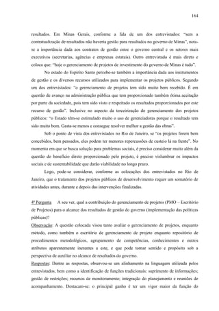 164



resultados. Em Minas Gerais, conforme a fala de um dos entrevistados: “sem a
contratualização de resultados não haveria gestão para resultados no governo de Minas”, nota-
se a importância dada aos contratos de gestão entre o governo central e os setores mais
executivos (secretarias, agências e empresas estatais). Outro entrevistado é mais direto e
coloca que: “hoje o gerenciamento de projetos de investimento do governo de Minas é tudo”.
       No estado do Espírito Santo percebe-se também a importância dada aos instrumentos
de gestão e os diversos recursos utilizados para implementar os projetos públicos. Segundo
um dos entrevistados: “o gerenciamento de projetos tem sido muito bem recebido. É em
questão de avanço na administração pública que tem proporcionado também ótima aceitação
por parte da sociedade, pois tem sido visto e respeitado os resultados proporcionados por este
recurso de gestão”. Inclusive no aspecto da terceirização do gerenciamento dos projetos
públicos: “o Estado têm-se estimulado muito o uso de gerenciadoras porque o resultado tem
sido muito bom. Gasta-se menos e consegue resolver melhor a gestão das obras”.
       Sob o ponto de vista dos entrevistados no Rio de Janeiro, se “os projetos forem bem
concebidos, bem pensados, eles podem ter menores repercussões de custeio lá na frente”. No
momento em que se busca solução para problemas sociais, é preciso considerar muito além da
questão do benefício direto proporcionado pelo projeto, é preciso vislumbrar os impactos
sociais e de sustentabilidade que darão viabilidade no longo prazo.
       Logo, pode-se considerar, conforme as colocações dos entrevistados no Rio de
Janeiro, que o tratamento dos projetos públicos de desenvolvimento requer um somatório de
atividades antes, durante e depois das intervenções finalizadas.


4ª Pergunta    A seu ver, qual a contribuição do gerenciamento de projetos (PMO – Escritório
de Projetos) para o alcance dos resultados de gestão do governo (implementação das políticas
públicas)?
Observação: A questão colocada visou tanto avaliar o gerenciamento de projetos, enquanto
método, como também o escritório de gerenciamento de projeto enquanto repositório de
procedimentos metodológicos, agrupamento de competências, conhecimentos e outros
atributos aparentemente inerentes a este, e que pode tornar sentido e propósito sob a
perspectiva de auxiliar no alcance de resultados do governo.
Respostas: Dentre as respostas, observou-se um alinhamento na linguagem utilizada pelos
entrevistados, bem como a identificação de funções tradicionais: suprimento de informações;
gestão de restrições; recursos de monitoramento; integração do planejamento e reuniões de
acompanhamento. Destacam-se: o principal ganho é ter um vigor maior da função do
 