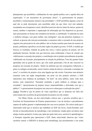 165



planejamento que possibilita o alinhamento de uma agenda política com a agenda tática da
organização; “é um mecanismo de governança eficaz”; “o gerenciamento de projetos
possibilita o monitoramento intensivo das prioridades”; o EGP possibilita algumas coisas da
qual não se pode desconectar, pois possibilita saber em que ritmo você está andando,
acompanhar um cronograma e assim, identificar possíveis desvios (tanto de marcos, quanto de
metas), também é importante a organização da informação que fica disponível ao governo,
mais precisamente ao alcance dos tomadores de decisão; a contribuição “é traduzida em mais
e melhores entregas, com gasto melhor, mas inteligente”; uma das primeiras mudanças é a
cultural, as pessoas não estavam acostumadas a comunicar sobre a execução de seus projetos,
seguiam ritos processáveis do setor público, não se faziam reuniões para tratar de assuntos do
projeto, problemas específicos envolvendo órgãos do próprio governo. O EGP, à medida que
buscava os resultados, tratando da gestão dos riscos e outros quesitos do projeto, isto foi
quebrando barreiras, fazendo com que houvesse mais colaboração e busca de solução que
viabilizassem a execução dos projetos; a contribuição está no próprio procedimento de gestão,
viabilizando sua execução, principalmente na solução de problemas. Uma das grandes lições
aprendidas está na gestão de riscos, que vêm sendo gerenciada a fim de não concorrer no
progresso da execução do projeto; “dentro do ambiente que nós conseguimos influenciar, a
gente viu milagres acontecendo, setores inteiros saindo da inércia e colocando a estratégia em
curso”; o escritório de projetos criou uma ligação que não existia. Funcionou num primeiro
momento como um órgão integralizador, um porta voz dos projetos setoriais; o EGP
representou uma mudança de paradigma, “de fazer” da coisa pública, numa visão mais
técnica, mais responsável, “buscando resultados a gente melhora as entregas para a
sociedade”; “gerenciamento de projetos trouxe responsabilidade e efetividade com que é
público”; “o gerenciamento de projetos traz uma nova cultura para a realização das ações”.
Análise: Percebe-se que há pontos de vistas específicos que se destacam nas falas dos
entrevistados dos escritórios de gerenciamento de projetos nos três estados.
       Em Minas Gerais, um dos entrevistados colocou que: o governo acreditou que o
Escritório de Gerenciamento de Projetos proporcionaria o uso de técnicas e procedimentos
capazes de melhor garantir a implementação dos seus novos projetos. Ele coloca ainda que é
interessante notar que os técnicos que trabalham no EGP são novos, recém-formados, pois
devido ao desconhecimento da metodologia e das resistências veladas pelos servidores mais
antigos (outras gerações), tivemos que optar por gente mais nova, acessível à aprendizagem e
à formação requerida para operacional o EGP. Outro entrevistado observou que “como
escritório central, o GERAES se destaca pela metodologia, dos procedimentos e isto acaba
 