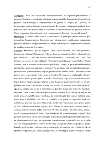 167



5ª Pergunta    Caso não houvessem “institucionalmente” os seguintes procedimentos e
recursos: (i) critérios e métodos de seleção de projetos (portfólio de projetos); (ii) escritório de
projetos; (iii) nominação e empoderamento do gerente de projeto; (iv) aplicação de
ferramentas e técnicas dirigidas ao gerenciamento dos projetos; e (v) documentação de apoio
gerencial. Qual sua opinião sobre a viabilidade da implementação dos projetos públicos?
Como proceder de forma alternativa sem contar com procedimentos e recursos elencados?
Observação: O intuito dessa questão é desconstruir os principais pontos aludidos pela
metodologia de gerenciamento de projetos, haja vista que sempre se elaboraram e executaram
projetos e programas independentemente do arranjo metodológico e comportamental reunidos
no atual gerenciamento de projetos.
Respostas: Observa-se que as respostas foram muito parecidas, sob uma perspectiva
basicamente unilateral. Destacam-se: “não vou dizer que os projetos públicos não acontecem,
pois acontecem”; “caso não houvesse institucionalmente, o resultado seria “zero”, não
teríamos sucesso nos projetos públicos”; “funcionaria sem todas estas coisas? Talvez. Teriam
soluções, mas as soluções seriam menos qualificadas. Porque, o que o Gerenciamento de
projetos faz é conseguir qualificar o caminho”; “se um estado está implantando programas e
projetos sem o gerenciamento de projetos, provavelmente não está tendo o retorno necessário
para se saber se está dando certo ou não a iniciativa. O processo de implantação é longo e
nesta cadeia inteira pode-se perder o sentido da estratégia, logo se tem menos chances de
lograr êxitos”; “quem conseguir adaptar a metodologia de gerenciamento para os projetos
públicos terá mais êxitos do que aqueles que pensam em somente materializar projetos”;
apesar de sempre tem havido a implantação de projetos, talvez não dentro dos resultados
esperados. “Sem as metodologias de gerenciamento os riscos de se concluir os projetos são
muito grandes”; acredito que a viabilidade da implementação dos projetos públicos recaia
muito sobre a habilidade, experiência e competência do gestor ou capacidade técnica de
determinado grupo de indivíduos. Mas deveria existir uma variabilidade muito grande quanto
ao êxito na implementação dos projetos; talvez iríamos ter apenas ações pontuais. Quem se
destaca, profissionalmente poderá dar conta. O ritmo da gestão seria mais lento, ficaria à
mercê de competências individuais; “sem método não há gerenciamento de projetos”. Se o
governo quiser fazer sério a implementação de projetos orientados para resultados com visão
do planejamento estratégico este conjunto de procedimentos e recursos têm que ter; acredito
que sem estes procedimentos se torna muito difícil alcançar resultados integrados de gestão.
Poderão ser alcançados resultados mais pontuais aqui e ali; caso não haja critérios de seleção
(portfólio de projetos), não temos como priorizar. A demanda por projetos públicos é sempre
 