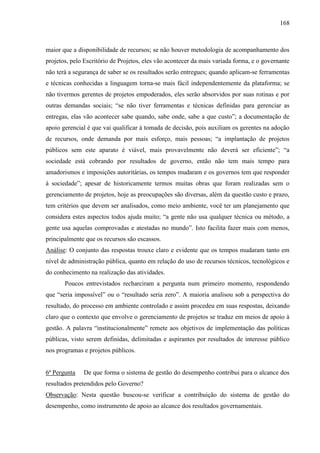 168



maior que a disponibilidade de recursos; se não houver metodologia de acompanhamento dos
projetos, pelo Escritório de Projetos, eles vão acontecer da mais variada forma, e o governante
não terá a segurança de saber se os resultados serão entregues; quando aplicam-se ferramentas
e técnicas conhecidas a linguagem torna-se mais fácil independentemente da plataforma; se
não tivermos gerentes de projetos empoderados, eles serão absorvidos por suas rotinas e por
outras demandas sociais; “se não tiver ferramentas e técnicas definidas para gerenciar as
entregas, elas vão acontecer sabe quando, sabe onde, sabe a que custo”; a documentação de
apoio gerencial é que vai qualificar à tomada de decisão, pois auxiliam os gerentes na adoção
de recursos, onde demanda por mais esforço, mais pessoas; “a implantação de projetos
públicos sem este aparato é viável, mais provavelmente não deverá ser eficiente”; “a
sociedade está cobrando por resultados de governo, então não tem mais tempo para
amadorismos e imposições autoritárias, os tempos mudaram e os governos tem que responder
à sociedade”; apesar de historicamente termos muitas obras que foram realizadas sem o
gerenciamento de projetos, hoje as preocupações são diversas, além da questão custo e prazo,
tem critérios que devem ser analisados, como meio ambiente, você ter um planejamento que
considera estes aspectos todos ajuda muito; “a gente não usa qualquer técnica ou método, a
gente usa aquelas comprovadas e atestadas no mundo”. Isto facilita fazer mais com menos,
principalmente que os recursos são escassos.
Análise: O conjunto das respostas trouxe claro e evidente que os tempos mudaram tanto em
nível de administração pública, quanto em relação do uso de recursos técnicos, tecnológicos e
do conhecimento na realização das atividades.
       Poucos entrevistados recharciram a pergunta num primeiro momento, respondendo
que “seria impossível” ou o “resultado seria zero”. A maioria analisou sob a perspectiva do
resultado, do processo em ambiente controlado e assim procedeu em suas respostas, deixando
claro que o contexto que envolve o gerenciamento de projetos se traduz em meios de apoio à
gestão. A palavra “institucionalmente” remete aos objetivos de implementação das políticas
públicas, visto serem definidas, delimitadas e aspirantes por resultados de interesse público
nos programas e projetos públicos.


6ª Pergunta   De que forma o sistema de gestão do desempenho contribui para o alcance dos
resultados pretendidos pelo Governo?
Observação: Nesta questão buscou-se verificar a contribuição do sistema de gestão do
desempenho, como instrumento de apoio ao alcance dos resultados governamentais.
 
