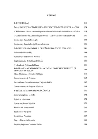 SUMÁRIO


1- INTRODUÇÃO                                                                        018

2- A ADMINISTRAÇÃO PÚBLICA EM PROCESSO DE TRANSFORMAÇÃO                              024

A Reforma do Estado e a convergência sobre os indicadores de eficiência e eficácia   024

O Gerencialismo na Administração Pública – A Nova Gestão Pública (NGP)               031

Gestão para Resultados (GpR)                                                         033

Gestão para Resultados de Desenvolvimento                                            038

3- DESENVOLVIMENTO E A GESTÃO DE POLÍTICAS PÚBLICAS                                  041

Políticas Públicas (PP)                                                              044

Formulação de Políticas Públicas                                                     046

Implementação de Políticas Públicas                                                  048

Avaliação de Políticas Públicas                                                      051
4- O PLANEJAMENTO GOVERNAMENTAL E O GERENCIAMENTO DE
                                                                                     055
PROJETOS PÚBLICOS
Plano Plurianual e Projetos Públicos                                                 058

Gerenciamento de Projetos                                                            062

Escritório de Gerenciamento de Projetos (EGP)                                        067

Gerenciamento de Projetos Públicos                                                   069

5- PROCEDIMENTOS METODOLÓGICOS                                                       071

Caracterização do Método                                                             072

Universo e Amostra                                                                   074

Apresentação dos Sujeitos                                                            075

Seleção dos entrevistados                                                            086

Técnicas de Pesquisa                                                                 087

Desenho da Pesquisa                                                                  087

Fases e Etapas da Pesquisa                                                           089

Preparação para a Coleta de Dados                                                    089
 