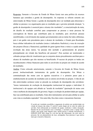 169



Respostas: Somente o Governo de Estado de Minas Gerais tem uma política de recursos
humanos que considera a gestão do desempenho. As respostas se referem somente aos
entrevistados de Minas Gerais: a gestão do desempenho deve ser moldado para direcionar e
alinhar as pessoas e as organizações para os resultados que o governo pretende alcançar; “a
gestão de desempenho é essencial para o alcance dos resultados”; a conscientização da meta,
do desafio do resultado contribui para comprometer as pessoas e neste processo há
convergência de fatores que contribuem para os resultados, pois envolvem pessoas
sensibilizadas; o envolvimento das equipes governamentais com as metas faz toda a diferença,
pois é um ganho sem precedentes para o alcance de resultados; o Estado para Resultados
busca alinhar indicadores de resultados (metas e indicadores finalístico), a taxa de execução
dos projetos (físicas e financeiras), qualidade do gasto (gastos bons e ruins) e a ajuda setorial
(evolução das áreas meio); “as pessoas têm aceitado o gerenciamento de projetos
principalmente em virtude dos benefícios até pessoais”. Pois aceitam ser monitorados e
cobrados porque além de visualizarem que os conjuntos destes procedimentos auxiliam para o
alcance de resultados que eles mesmos se beneficiarão. O sucesso do projeto se traduz em
reconhecimento e bônus financeiro para todos os envolvidos no projeto em virtude do acordo
de resultados.
Análise: Como colocado anteriormente, somente o Governo do Estado de Minas Gerais
possui institucionalizado instrumentos de gestão do desempenho. Em Minas a
contratualização das metas com os agentes executivos é o primeiro passo para o
estabelecimento de acordos de resultados com os setores envolvidos no projeto. A fala de um
dos entrevistados esclarece como se procede na avaliação do desempenho dos servidores:
“temos instrumentos de avaliação do desempenho institucional de equipes e individual. O
institucional e de equipes está afetado ao “acordo de resultados” (pactuação de metas com
vista à melhoria do desempenho do governo). Segue a avaliação de produtividade por equipe,
face sua contribuição para os resultados. Estes dois instrumentos servem para alinhar as ações
com vista os resultados esperados”. Em outra fala, fica claro como o mecanismo funciona:


                        O acordo por resultados possibilita o pagamento de prêmio por produtividade em
                        virtude do alcance das metas. É variável e pode chegar até ao valor do salário do
                        servidor. Está referenciado ao resultado da equipe, conforme o índice alcançado.
                        Quando há um envolvimento com a estratégia, o secretário reuni a equipe inteira
                        sempre, para poder tratar daquele tema, aquela pessoa é cobrada mensalmente, o
                        GERAES (EGP MG) chega lá e ela tem que dar informação, ela corre atrás no
                        processo, faz um planejamento de risco, acompanha. Esse processo é que motiva
                        mais que o incentivo financeiro.
 