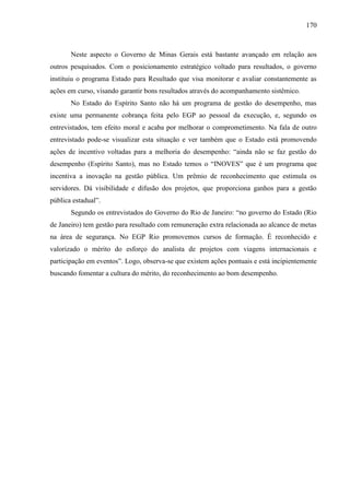 170



       Neste aspecto o Governo de Minas Gerais está bastante avançado em relação aos
outros pesquisados. Com o posicionamento estratégico voltado para resultados, o governo
instituiu o programa Estado para Resultado que visa monitorar e avaliar constantemente as
ações em curso, visando garantir bons resultados através do acompanhamento sistêmico.
       No Estado do Espírito Santo não há um programa de gestão do desempenho, mas
existe uma permanente cobrança feita pelo EGP ao pessoal da execução, e, segundo os
entrevistados, tem efeito moral e acaba por melhorar o comprometimento. Na fala de outro
entrevistado pode-se visualizar esta situação e ver também que o Estado está promovendo
ações de incentivo voltadas para a melhoria do desempenho: “ainda não se faz gestão do
desempenho (Espírito Santo), mas no Estado temos o “INOVES” que é um programa que
incentiva a inovação na gestão pública. Um prêmio de reconhecimento que estimula os
servidores. Dá visibilidade e difusão dos projetos, que proporciona ganhos para a gestão
pública estadual”.
       Segundo os entrevistados do Governo do Rio de Janeiro: “no governo do Estado (Rio
de Janeiro) tem gestão para resultado com remuneração extra relacionada ao alcance de metas
na área de segurança. No EGP Rio promovemos cursos de formação. É reconhecido e
valorizado o mérito do esforço do analista de projetos com viagens internacionais e
participação em eventos”. Logo, observa-se que existem ações pontuais e está incipientemente
buscando fomentar a cultura do mérito, do reconhecimento ao bom desempenho.
 