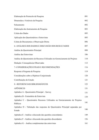 Elaboração do Protocolo de Pesquisa                                            091

Dimensões e Variáveis da Pesquisa                                              092

Falseamento                                                                    092

Elaboração dos Instrumentos de Pesquisa                                        093

Coleta dos Dados                                                               095

Aplicação dos Questionários e Entrevistas                                      095

Coleta de Documentos e Observação Direta                                       096

6- ANÁLISES DOS DADOS E DISCUSSÃO DOS RESULTADOS                               097

Análise do Questionário Principal                                              098

Análise das Entrevistas                                                        106

Análise do Questionário de Recursos Utilizados no Gerenciamento de Projetos    110

Dedução: Consequências Observadas                                              112

7- CONSIDERAÇÕES FINAIS E RECOMENDAÇÕES                                        116

Resposta à Pergunta de Pesquisa                                                119

Considerações sobre a Hipótese Conjecturada                                    120

Contribuições do Estudo                                                        121

8 - REFERENCIAIS BIBLIOGRÁFICOS                                                123

APÊNDICES                                                                      131
Apêndice A - Questionário Principal – Survey                                   131
Apêndice B - Formulário de Entrevista                                          139
Apêndice C - Questionário Recursos Utilizados no Gerenciamento de Projetos
                                                                               141
Públicos
Apêndice D - Tabulação das respostas do Questionário Principal separadas por
                                                                               146
Estado

Apêndice E - Análise e discussão das questões concordantes                     149

Apêndice F - Análise e discussão das questões discordantes                     156

Apêndice G – Análise complementar das entrevistas                              161
 
