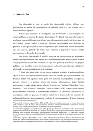 18



1 - INTRODUÇÃO




        Esta dissertação se situa na grande área denominada políticas públicas, mais
precisamente na esfera da implementação de políticas públicas e sua relação com o
desenvolvimento regional.
        A busca por resultados de desempenho tem transformado as administrações dos
setores públicos na maioria dos países democráticos. No Brasil, esta crescente busca por
resultados vem sensibilizando, nos últimos anos, algumas administrações públicas, tanto em
nível federal, quanto estadual e municipal. Algumas administrações mais alinhadas aos
preceitos da nova gestão pública estão se organizando para promoverem melhor desempenho
em suas gestões, gastando de forma mais criteriosa e responsável visando atender
precipuamente as demandas da população.
        Nas últimas duas décadas é possível notar que os governos estão se adaptando a
modelos mais gerencialistas, que prezam pelo melhor desempenho e pela adoção de formatos
que proporcionem reconhecidos resultados, ou seja, mais gerenciais na condução dos projetos
públicos - que considera os aspectos relacionados à sustentabilidade, eficiência1, eficácia2 e
efetividade3 na transformação positiva da sociedade.
        O Brasil não dispõe ainda de um sistema amplo de avaliação de políticas públicas,
apesar de novas iniciativas demonstrarem que este é um caminho que o governo federal vem
buscando trilhar. Pela legislação atual, quem deve monitorar e acompanhar a execução dos
projetos públicos é o controle interno das mesmas administrações. Quem fiscaliza
externamente o poder público são os tribunais de contas, os Estaduais (Tribunal de Contas
Estadual - TCE) e o Federal (Tribunal de Contas da União – TCU). Apesar desses tribunais
tradicionalmente avaliarem a conformidade normativa, os resultados relacionados ao
desempenho ainda são passivos de análises subjetivas e desassociadas do conjunto das
políticas públicas, face a precariedade da existência de planos estratégicos de longo prazo que

1
  O conceito de eficiência, segundo Cohen (2004, p.104), relaciona-se predominantemente ao aspecto financeiro e
“está associado à noção de ótimo”. Sendo os insumos traduzidos em unidades monetárias, a eficiência pode ser
definida como “a relação existente entre os produtos e os custos dos insumos”.
2
  Com referência a projetos, e segundo Cohen (2004, p.102) que aborda sob o contexto social, a eficácia de um
projeto está relacionado à capacidade de “produzir mudanças em alguma parcela da realidade, solucionar um
problema social ou prestar um serviço a um determinado subconjunto populacional”. A “eficácia é o grau em
que se alcançam os objetivos e metas do projeto, [...] em determinado período de tempo, independentemente dos
custos”.
3
  Efetividade, segundo Cohen (2004, p.107), é a razão entre resultados e objetivos. Pode ter duas dimensões em
função dos fins perseguidos pelo projeto: mede impacto (numa perspectiva que pode ser realizada antes, durante
ou depois) ou o grau de alcance dos objetivos, e tem o propósito de medir os efeitos líquidos do projeto.
 