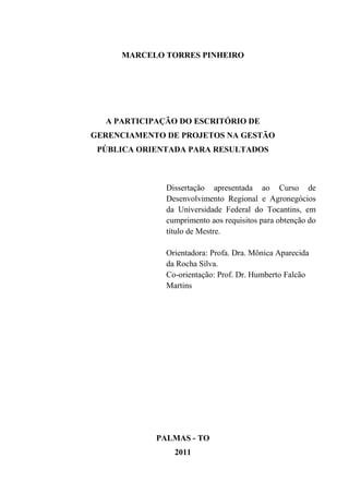 MARCELO TORRES PINHEIRO




  A PARTICIPAÇÃO DO ESCRITÓRIO DE
GERENCIAMENTO DE PROJETOS NA GESTÃO
 PÚBLICA ORIENTADA PARA RESULTADOS



              Dissertação apresentada ao Curso de
              Desenvolvimento Regional e Agronegócios
              da Universidade Federal do Tocantins, em
              cumprimento aos requisitos para obtenção do
              título de Mestre.

              Orientadora: Profa. Dra. Mônica Aparecida
              da Rocha Silva.
              Co-orientação: Prof. Dr. Humberto Falcão
              Martins




            PALMAS - TO
                2011
 