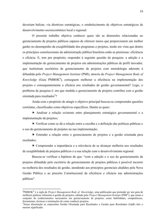 19



deveriam balizar, via diretrizes estratégicas, o estabelecimento de objetivos estratégicos de
desenvolvimento socioeconômico local e regional.
        O presente trabalho objetiva conhecer quais são as dimensões relacionadas ao
gerenciamento de projetos públicos capazes de oferecer meios que proporcionem um melhor
ganho no desempenho da exeqüibilidade dos programas e projetos, tendo em vista que dentre
os princípios constitucionais da administração pública brasileira estão as premissas: eficiência
e eficácia. E, tem por propósito, responder à seguinte questão de pesquisa: a adoção e a
implementação do gerenciamento de projetos em administrações públicas de perfil inovador,
que instituíram escritórios de gerenciamento de projetos com metodologia aderente à
difundida pelo Project Management Institute (PMI), através do Project Management Body of
Knowledge (Guia PMBOK4), conseguem melhorar a eficiência na implementação dos
projetos e consequentemente a eficácia nos resultados de gestão governamental? Logo, o
problema de pesquisa é: em que medida o gerenciamento de projetos contribui com a gestão
orientada para resultados5?
        Ainda com o propósito de atingir o objetivo principal buscou-se compreender questões
correlatas, classificadas como objetivos específicos. Dentre as quais:
         Analisar a relação existente entre planejamento estratégico governamental e a
implementação de projetos;
         Verificar como se dá a relação entre a escolha e a definição das políticas públicas e
o uso do gerenciamento de projetos na sua implementação;
         Entender a relação entre o gerenciamento de projetos e a gestão orientada para
resultados;
         Compreender a importância e a relevância de se alcançar melhoria nos resultados
de exeqüibilidade de projetos públicos e a sua relação com o desenvolvimento regional.
        Buscou-se verificar a hipótese de que: “com a adoção e o uso do gerenciamento de
projetos difundido pelo escritório de gerenciamento de projetos públicos é possível incorrer
na melhoria dos resultados de gestão, atendendo aos princípios gerenciais aludidos pela Nova
Gestão Pública e ao preceito Constitucional da eficiência e eficácia nas administrações
públicas”.


4
  PMBOK® é a sigla de Project Management Body of Knowledge, uma publicação que pretende ser um guia de
melhores práticas referentes à gestão de projetos, editado pelo Project Management Institute (PMI®), que reune o
conjunto de conhecimentos necessários em gerenciamento de projetos, como habilidades, competências,
ferramentas, técnicas e orientações de como conduzir projetos.
5
  Nessa dissertação as expressões Gestão Orientada para Resultados e Gestão para Resultados (GpR) têm o
mesmo significado.
 