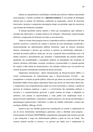 20



       Quanto ao enquadramento metodológico utilizado para analisar a hipótese apresentada
nessa pesquisa, o método escolhido foi o hipotético-dedutivo. É um método de abordagem
clássica para se analisar um fenômeno, conferindo ao pesquisador, através de atenciosas
observações, intuições e competentes antecipações atingir um postulado capaz de caracterizar
a governança dos fenômenos estudados.
       O método possibilita realizar análises e inferir por conseqüências após submeter o
conteúdo das observações a variadas tentativas de refutação e falseamento, proporcionando
delimitar a compreensão do fenômeno em todas as suas dimensões.
       Ainda no escopo desta pesquisa nota-se a importância política e administrativa de duas
questões executivas: a primeira diz respeito à ausência de uma metodologia reconhecida e
institucionalizada nas administrações públicas brasileiras, capaz de fornecer elementos
teóricos, ferramentais e técnicos que auxiliem os gestores na identificação, elaboração e
execução de projetos públicos, sendo que, em tese, o propósito desta metodologia seria o de
alinhar conceitos e procedimentos que sustentem a implementação dos projetos públicos,
garantindo sua exeqüibilidade e conseqüente melhoria no desempenho dos resultados de
eficácia, eficiência, efetividade, execução, excelência e economicidade; e a segunda questão
diz respeito à falta latente do monitoramento e da avaliação sistêmica que vise permitir um
controle da gestão orientado para resultados de desenvolvimento.
       Organismos internacionais - Banco Interamericano de Desenvolvimento (BID) e o
Centro Latinoamericano de Administração para o Desenvolvimento (CLAD) – que
acompanham a evolução da gestão pública, observam que dentro do conceito de Gestão para
Resultados (GpR) existem alguns importantes fatores que devem ser observados, dentre eles:
o compromisso com comprometimento amplo nos níveis horizontais e verticais; a gestão do
processo de mudanças orgânicas; o apoio e o envolvimento das autoridades políticas; a
iniciativa e o comprometimento gerencial; a gestão contínua do tempo; a adaptação ao
ambiente, com atenção às especificidades; a visão global com implantação local; o
desenvolvimento equilibrado e sustentável; a análise atenciosa e uso devido da informação; a
aprendizagem organizacional e individual; e o plano de trabalho enfatizando o alcance dos
resultados (SERRA, 2008 pgs. 85-89).
       Espera-se que este trabalho proporcione contribuições no tocante à compreensão do
uso de novos instrumentos metodológicos gerenciais, como o abordado nesta pesquisa -
Gerenciamento de Projetos (PMI/PMBOK), originalmente empregados pela iniciativa privada
e que começaram a surgir nas administrações públicas a partir da crise do Estado. Tais
recursos poderão auxiliar os técnicos e os gestores que lidam com a implantação de
 