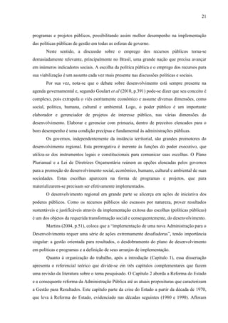 21



programas e projetos públicos, possibilitando assim melhor desempenho na implementação
das políticas públicas de gestão em todas as esferas de governo.
       Neste sentido, a discussão sobre o emprego dos recursos públicos torna-se
demasiadamente relevante, principalmente no Brasil, uma grande nação que precisa avançar
em inúmeros indicadores sociais. A escolha da política pública e o emprego dos recursos para
sua viabilização é um assunto cada vez mais presente nas discussões políticas e sociais.
       Por sua vez, nota-se que o debate sobre desenvolvimento está sempre presente na
agenda governamental e, segundo Goulart et al (2010, p.391) pode-se dizer que seu conceito é
complexo, pois extrapola o viés estritamente econômico e assume diversas dimensões, como
social, política, humana, cultural e ambiental. Logo, o poder público é um importante
elaborador e gerenciador de projetos de interesse público, nas várias dimensões do
desenvolvimento. Elaborar e gerenciar com primazia, dentro de preceitos elencados para o
bom desempenho é uma condição precípua e fundamental às administrações públicas.
       Os governos, independentemente da instância territorial, são grandes promotores do
desenvolvimento regional. Esta prerrogativa é inerente às funções do poder executivo, que
utiliza-se dos instrumentos legais e constitucionais para comunicar suas escolhas. O Plano
Plurianual e a Lei de Diretrizes Orçamentária reúnem as opções elencadas pelos governos
para a promoção do desenvolvimento social, econômico, humano, cultural e ambiental de suas
sociedades. Estas escolhas aparecem na forma de programas e projetos, que para
materializarem-se precisam ser efetivamente implementados.
       O desenvolvimento regional em grande parte se alicerça em ações de iniciativa dos
poderes públicos. Como os recursos públicos são escassos por natureza, prover resultados
sustentáveis e justificáveis através da implementação exitosa das escolhas (políticas públicas)
é um dos objetos da requerida transformação social e consequentemente, do desenvolvimento.
       Martins (2004, p.51), coloca que a “implementação de uma nova Administração para o
Desenvolvimento requer uma série de ações extremamente desafiadoras”, tendo importância
singular: a gestão orientada para resultados, o desdobramento do plano de desenvolvimento
em políticas e programas e a definição de seus arranjos de implementação.
       Quanto à organização do trabalho, após a introdução (Capítulo 1), essa dissertação
apresenta o referencial teórico que divide-se em três capítulos complementares que fazem
uma revisão da literatura sobre o tema pesquisado. O Capítulo 2 aborda a Reforma do Estado
e a consequente reforma da Administração Pública até as atuais proposituras que caracterizam
a Gestão para Resultados. Este capítulo parte da crise do Estado a partir da década de 1970,
que leva à Reforma do Estado, evidenciado nas décadas seguintes (1980 e 1990). Afloram
 