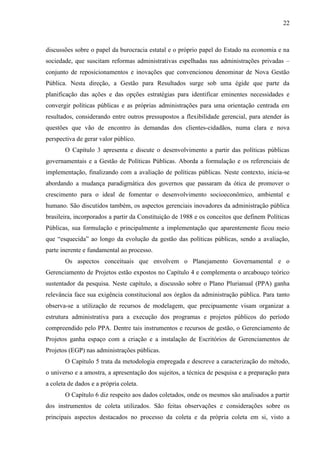 22



discussões sobre o papel da burocracia estatal e o próprio papel do Estado na economia e na
sociedade, que suscitam reformas administrativas espelhadas nas administrações privadas –
conjunto de reposicionamentos e inovações que convencionou denominar de Nova Gestão
Pública. Nesta direção, a Gestão para Resultados surge sob uma égide que parte da
planificação das ações e das opções estratégias para identificar eminentes necessidades e
convergir políticas públicas e as próprias administrações para uma orientação centrada em
resultados, considerando entre outros pressupostos a flexibilidade gerencial, para atender às
questões que vão de encontro às demandas dos clientes-cidadãos, numa clara e nova
perspectiva de gerar valor público.
       O Capítulo 3 apresenta e discute o desenvolvimento a partir das políticas públicas
governamentais e a Gestão de Políticas Públicas. Aborda a formulação e os referenciais de
implementação, finalizando com a avaliação de políticas públicas. Neste contexto, inicia-se
abordando a mudança paradigmática dos governos que passaram da ótica de promover o
crescimento para o ideal de fomentar o desenvolvimento socioeconômico, ambiental e
humano. São discutidos também, os aspectos gerenciais inovadores da administração pública
brasileira, incorporados a partir da Constituição de 1988 e os conceitos que definem Políticas
Públicas, sua formulação e principalmente a implementação que aparentemente ficou meio
que “esquecida” ao longo da evolução da gestão das políticas públicas, sendo a avaliação,
parte inerente e fundamental ao processo.
       Os aspectos conceituais que envolvem o Planejamento Governamental e o
Gerenciamento de Projetos estão expostos no Capítulo 4 e complementa o arcabouço teórico
sustentador da pesquisa. Neste capítulo, a discussão sobre o Plano Plurianual (PPA) ganha
relevância face sua exigência constitucional aos órgãos da administração pública. Para tanto
observa-se a utilização de recursos de modelagem, que precipuamente visam organizar a
estrutura administrativa para a execução dos programas e projetos públicos do período
compreendido pelo PPA. Dentre tais instrumentos e recursos de gestão, o Gerenciamento de
Projetos ganha espaço com a criação e a instalação de Escritórios de Gerenciamentos de
Projetos (EGP) nas administrações públicas.
       O Capítulo 5 trata da metodologia empregada e descreve a caracterização do método,
o universo e a amostra, a apresentação dos sujeitos, a técnica de pesquisa e a preparação para
a coleta de dados e a própria coleta.
       O Capítulo 6 diz respeito aos dados coletados, onde os mesmos são analisados a partir
dos instrumentos de coleta utilizados. São feitas observações e considerações sobre os
principais aspectos destacados no processo da coleta e da própria coleta em si, visto a
 