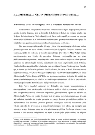 24



2. A ADMINISTRAÇÃO PÚBLICA EM PROCESSO DE TRANSFORMAÇÃO




A Reforma do Estado e a convergência sobre os indicadores de eficiência e eficácia

        Neste capítulo e no próximo buscar-se-á contextualizar o objeto da pesquisa a partir da
revisão literária. Iniciando com a discussão da Reforma do Estado no contexto amplo e da
Reforma da Administração Pública Brasileira, de forma mais específica, tomando por marco a
estabilização econômica e os movimentos transnacionais que buscaram redefinir o papel do
Estado face aos questionamentos dos modelos burocráticos e neoliberais.
        Nos anos compreendidos pelas décadas 1980 e 90 a administração pública de muitos
governos passaram por novas leituras, visando readequar o papel do Estado na economia e na
sociedade, tendo em vista que o modelo racional-legal proposto por Max Weber6 sofreu
questionamentos em virtude da necessária dinâmica empreendida por um novo
posicionamento dos governos. Abrúcio (1997) cita a necessidade de adoção de certos padrões
gerenciais na administração pública, inicialmente em países anglo-saxões (Grã-Bretanha,
Estados Unidos, Austrália e Nova Zelândia) e em seguida na Europa Continental e no Canadá,
que acabaram por influenciar países da América Latina, inclusive o Brasil. Este movimento
recebeu o nome de New Public Management (NPM) ou Nova Gestão Pública (NGP), ou ainda
Administração Pública Gerencial (APG), que em suma, propaga a aplicação do modelo de
gestão privada às organizações públicas, focando empreendedorismo, eficiência com eficácia,
estratégias planificadas de resultados e atenção ao cliente-cidadão.
        Este “novo modelo”, gerencial por definição, não requer, necessariamente, a
compreensão de como são formadas e definidas as políticas públicas, mas neste trabalho o
tema se apresenta como de substancial importância, principalmente a partir da Reforma da
Administração Pública no Estado Brasileiro e da crescente expectativa relacionada à busca
por melhores resultados de gestão, que estão no escopo do novo gerencialismo público. A
implementação das escolhas (políticas públicas) estratégicas torna-se fundamental para
validar a revisão dos processos e a eminente reformulação, com adoção de inovações que
sustentem a nova dinâmica requerida pela administração pública. Sendo que tais processos
remetem a uma melhor compreensão do papel exercido pelo gerenciamento de projetos


6
 Marini (2004) argumenta que “o sociólogo alemão, Max Weber, ao estudar os tipos de sociedade e as formas do
exercício da autoridade (tradicional e carismática), desenvolveu, como alternativa, o modelo racional-legal
(burocrático) a partir de suas características (impessoalidade, especialização, normatização, hierarquização,
meritocracia, etc.) e das funcionalidades decorrentes.
 