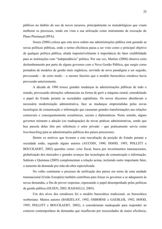 25



públicos no âmbito do uso de novos recursos, principalmente os metodológicos que visam
melhorar os processos, tendo em vista a sua utilização como instrumento de execução do
Plano Plurianual (PPA).
       Souza (2006) coloca que esta nova ordem nas administrações pública está guiando as
novas políticas públicas, onde o termo eficiência passa a ser visto como o principal objetivo
de qualquer política pública, aliada impreterivelmente à importância do fator credibilidade
para as instituições com “independência” política. Por sua vez, Martins (2004) observa certo
deslumbramento por parte de alguns governos com a Nova Gestão Pública, que surgiu como
portadora de modelos de gestão mais orgânicos, servindo de novo paradigma a ser seguido,
provocando – de certo modo – o mesmo fascínio que o modelo burocrático ortodoxo havia
provocado anteriormente.
       A década de 1980 trouxe grandes mudanças às administrações públicas de todo o
mundo, provocando alterações substanciais na forma de gerir a máquina estatal, remodelando
o papel do Estado perante as sociedades capitalistas. Os novos discursos abordavam a
necessária modernização administrativa, face as mudanças empreendidas pelas novas
tecnologias de comunicação e informação que causaram grandes transformações nas relações
comerciais e consequentemente econômicas, sociais e diplomáticas. Neste sentido, alguns
governos miraram a adoção (ou readequação) de novas práticas administrativas, sendo que
boa parcela delas têm por referência o setor privado - que praticamente serviu como
benchmarking para as administrações públicas dos países precursores.
       Dentre os motivos que levaram a esta reavaliação da posição do Estado perante a
sociedade estão, segundo alguns autores (AUCOIN, 1990; HOOD, 1995; POLLITT e
BOUCKAERT, 2002) questões como: crise fiscal, busca por investimentos transnacionais,
globalização dos mercados e grandes avanços das tecnologias de comunicação e informação.
Subirats e Quintana (2005) complementam a relação acima, incluindo outro importante fator,
o aumento da demanda por mão-de-obra especializada.
       No velho continente o processo de unificação dos países em torno de uma unidade
transnacional (União Européia) também contribuiu para forçar os governos a se adequarem às
novas demandas, a fim de prover respostas, repensando o papel desempenhado pelas políticas
de gestão pública (OLSEN, 2002; RADAELLI, 2005).
       Um dos alvos dos estudiosos foi o modelo burocrático tradicional, ou burocrático
werberiano. Muitos autores (BARZELAY, 1992; OSBORNE e GAEBLER, 1992; HOOD,
1995; POLLITT e BOUCKAERT, 2002), o consideraram inadequado para responder ao
contexto contemporâneo de demandas que insuflavam por necessidades de maior eficiência,
 