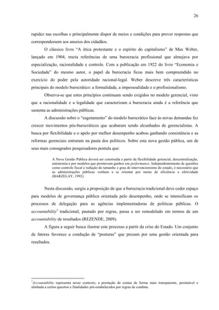26



rapidez nas escolhas e principalmente dispor de meios e condições para prover respostas que
correspondessem aos anseios dos cidadãos.
        O clássico livro “A ética protestante e o espírito do capitalismo” de Max Weber,
lançado em 1904, trazia referências de uma burocracia profissional que almejava por
especialização, racionalidade e controle. Com a publicação em 1922 do livro “Economia e
Sociedade” do mesmo autor, o papel da burocracia ficou mais bem compreendido no
exercício do poder pela autoridade racional-legal. Weber descreve três características
principais do modelo burocrático: a formalidade, a impessoalidade e o profissionalismo.
        Observa-se que estes princípios continuam sendo exigidos no modelo gerencial, visto
que a racionalidade e a legalidade que caracterizam a burocracia ainda é a referência que
sustenta as administrações públicas.
        A discussão sobre o “esgotamento” do modelo burocrático face às novas demandas fez
crescer movimentos pós-burocráticos que acabaram sendo alcunhados de gerencialistas. A
busca por flexibilidade e o apelo por melhor desempenho acabou ganhando consistência e as
reformas gerenciais entraram na pauta dos políticos. Sobre esta nova gestão pública, um de
seus mais consagrados pesquisadores postula que:

              A Nova Gestão Pública deverá ser construída a partir da flexibilidade gerencial, descentralização,
              autonomia e por modelos que promovam ganhos em performance. Independentemente de questões
              como controle fiscal e redução do tamanho e grau de intervencionismo do estado, é necessário que
              as administrações públicas venham a se orientar por metas de eficiência e efetividade
              (BARZELAY, 1992).


        Nesta discussão, surgiu a proposição de que a burocracia tradicional deve ceder espaço
para modelos de governança pública orientada pelo desempenho, onde se intensificam os
processos de delegação para as agências implementadoras de políticas públicas. O
accountability7 tradicional, pautado por regras, passa a ser remodelado em termos de um
accountability de resultados (REZENDE, 2009).
        A figura a seguir busca ilustrar este processo a partir da crise do Estado. Um conjunto
de fatores favorece a condução de “posturas” que prezam por uma gestão orientada para
resultados.




7
 Accountability representa nesse contexto, a prestação de contas de forma mais transparente, permeável e
alinhada a certos quesitos e finalidades pré-estabelecidos por regras de conduta.
 