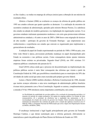 29



os fins visados, e se traduz no emprego de esforços (meios) para a obtenção de um máximo de
resultados (fins).
       Abrúcio e Gaetani (2006) ao avaliarem os avanços da reforma da gestão pública em
1995 nos estados colocam que quatro questões se destacam: 1) a realização de encontros de
secretários estaduais de administração, apoiados pelo ministro Bresser Pereira; 2) a aderência
dos estados na adoção de modelos gerenciais e na implantação de organizações sociais; 3) os
governos estaduais realizaram ajustamentos modernos e em certo grau promoveram reformas
administrativas estaduais; e 4) entre os anos de 2003 e 2006 houve uma migração de técnicos
de alto escalão - partícipes do governo de Fernando Henrique - que emprestaram seus
conhecimentos e experiências aos estados que estavam se organizando para implementar o
gerencialismo de resultados.
       A redução do papel do Estado experimentado no período de 1980 e 1990 no país, com
forte visão liberal à época, provocaram profundas mudanças no papel desempenhado pelo
Estado na economia e nas políticas sociais. Como consequência destes ajustes inúmeras
empresas foram extintas ou privatizadas. Segundo Graef (2010), em 1981 existiam 311
empresas públicas e atualmente não passam de 52.
       Graef (2010) coloca ainda que o processo de descentralização na implementação das
políticas públicas sociais é outro fator consequente das reformas que vieram a partir da
Constituição Federal de 1988, que possibilitou a transferência para os municípios de 50% das
atividades de cunho social que antes eram exercidas pelo próprio governo federal.
       Lemos e Marini (2008) também abordam a Reforma Constitucional de 1988, dizendo
que muitos avanços referentes a uma nova modelagem da administração pública brasileira
tiveram início justamente com a Nova Constituição. Segundo os autores, complementarmente
a emenda nº19 de 1998 introduziu outras importantes contribuições, tais como:

            (a) flexibilidade da estabilidade do servidor público; (b) a avaliação de desempenho periódica; (c)
            aumento do período de estágio probatório; (d) regime de emprego público; (e) fixação de tetos
            remuneratórios; (f) o princípio da eficiência; (g) a ampliação das autonomias; e (h) a
            recomendação da criação das escolas de governo nos Estados. Outra iniciativa destacada foi a
            instituição do instrumento dos contratos de gestão com a criação das agências executivas (Lei nº
            9649 de 1998) e o Programa Nacional de Publicização que criou a figura das Organizações Sociais
            (LEMOS e MARINI, 2008).


       O arcabouço institucional e legal legado principalmente pelo governo de Fernando
Henrique Cardoso, e que deram sustentação para a reforma gerencial, efetivamente se
materializou a partir da publicação do Plano Diretor de Reforma do Estado em 1995.
 