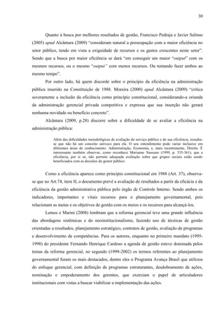 30



       Quanto à busca por melhores resultados de gestão, Francisco Pedraja e Javier Salinas
(2005) apud Alcântara (2009) “consideram natural a preocupação com a maior eficiência no
setor público, tendo em vista a exiguidade de recursos e os gastos crescentes neste setor”.
Sendo que a busca por maior eficiência se dará “em conseguir um maior “output” com os
mesmos recursos, ou o mesmo “output” com menos recursos. Ou tentando fazer ambos ao
mesmo tempo”.
       Por outro lado, há quem discorde sobre o princípio da eficiência na administração
pública inserido na Constituição de 1988. Moreira (2000) apud Alcântara (2009) “critica
severamente a inclusão da eficiência como princípio constitucional, considerando-a oriunda
da administração gerencial privada competitiva e expressa que sua inserção não gerará
nenhuma novidade ou benefício concreto”.
       Alcântara (2009, p.28) discorre sobre a dificuldade de se avaliar a eficiência na
administração pública:

           Além das dificuldades metodológicas de avaliação do serviço público e de sua eficiência, ressalta-
           se que não há um conceito unívoco para ela. O seu entendimento pode variar inclusive em
           diferentes áreas de conhecimento: Administração, Economia, e, mais recentemente, Direito. É
           interessante também observar, como reconhece Marianne Nassuno (1999, p. 335-361), que a
           eficiência, por si só, não permite adequada avaliação sobre que grupos sociais estão sendo
           beneficiados com as decisões do gestor público.


       Como a eficiência aparece como princípio constitucional em 1988 (Art. 37), observa-
se que no Art.74, item II, o documento prevê a avaliação de resultados a partir da eficácia e da
eficiência da gestão administrativa pública pelo órgão de Controle Interno. Sendo ambos os
indicadores, importantes e vitais recursos para o planejamento governamental, pois
relacionam as metas e os objetivos de gestão com os meios e os recursos para alcançá-los.
       Lemos e Marini (2008) lembram que a reforma gerencial teve uma grande influência
das abordagens sistêmicas e do neoinstitucionalismo, fazendo uso de técnicas de gestão
orientadas a resultados, planejamento estratégico, contratos de gestão, avaliação de programas
e desenvolvimento de competências. Para os autores, enquanto no primeiro mandato (1995-
1998) do presidente Fernando Henrique Cardoso a agenda de gestão esteve dominada pelos
temas da reforma gerencial, no segundo (1999-2002) os termos referentes ao planejamento
governamental foram os mais destacados, dentre eles o Programa Avança Brasil que utilizou
do enfoque gerencial, com definição de programas estruturantes, desdobramento de ações,
nominação e empoderamento dos gerentes, que exerciam o papel de articuladores
institucionais com vistas a buscar viabilizar a implementação das ações.
 