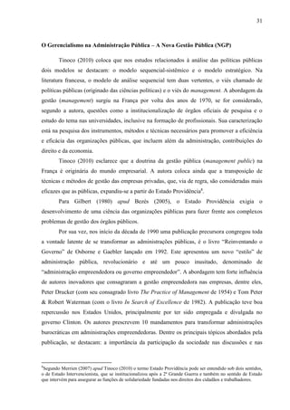 31



O Gerencialismo na Administração Pública – A Nova Gestão Pública (NGP)

        Tinoco (2010) coloca que nos estudos relacionados à análise das políticas públicas
dois modelos se destacam: o modelo sequencial-sistêmico e o modelo estratégico. Na
literatura francesa, o modelo de análise sequencial tem duas vertentes, o viés chamado de
políticas públicas (originado das ciências políticas) e o viés do management. A abordagem da
gestão (management) surgiu na França por volta dos anos de 1970, se for considerado,
segundo a autora, questões como a institucionalização de órgãos oficiais de pesquisa e o
estudo do tema nas universidades, inclusive na formação de profissionais. Sua caracterização
está na pesquisa dos instrumentos, métodos e técnicas necessários para promover a eficiência
e eficácia das organizações públicas, que incluem além da administração, contribuições do
direito e da economia.
        Tinoco (2010) esclarece que a doutrina da gestão pública (management public) na
França é originária do mundo empresarial. A autora coloca ainda que a transposição de
técnicas e métodos de gestão das empresas privadas, que, via de regra, são consideradas mais
eficazes que as públicas, expandiu-se a partir do Estado Providência8.
        Para Gilbert (1980) apud Bezés (2005), o Estado Providência exigia o
desenvolvimento de uma ciência das organizações públicas para fazer frente aos complexos
problemas de gestão dos órgãos públicos.
        Por sua vez, nos início da década de 1990 uma publicação precursora congregou toda
a vontade latente de se transformar as administrações públicas, é o livro “Reinventando o
Governo” de Osborne e Gaebler lançado em 1992. Este apresentou um novo “estilo” de
administração pública, revolucionário e até um pouco inusitado, denominado de
“administração empreendedora ou governo empreendedor”. A abordagem tem forte influência
de autores inovadores que consagraram a gestão empreendedora nas empresas, dentre eles,
Peter Drucker (com seu consagrado livro The Practice of Management de 1954) e Tom Peter
& Robert Waterman (com o livro In Search of Excellence de 1982). A publicação teve boa
repercussão nos Estados Unidos, principalmente por ter sido empregada e divulgada no
governo Clinton. Os autores prescrevem 10 mandamentos para transformar administrações
burocráticas em administrações empreendedoras. Dentre os principais tópicos abordados pela
publicação, se destacam: a importância da participação da sociedade nas discussões e nas



8
 Segundo Merrien (2007) apud Tinoco (2010) o termo Estado Providência pode ser entendido sob dois sentidos,
o de Estado Intervencionista, que se institucionalizou após a 2ª Grande Guerra e também no sentido de Estado
que intervém para assegurar as funções de solidariedade fundadas nos direitos dos cidadãos e trabalhadores.
 