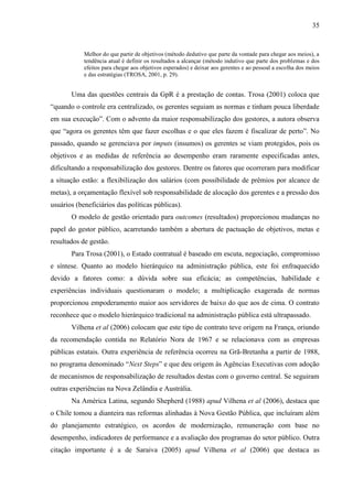 35


            Melhor do que partir de objetivos (método dedutivo que parte da vontade para chegar aos meios), a
            tendência atual é definir os resultados a alcançar (método indutivo que parte dos problemas e dos
            efeitos para chegar aos objetivos esperados) e deixar aos gerentes e ao pessoal a escolha dos meios
            e das estratégias (TROSA, 2001, p. 29).


       Uma das questões centrais da GpR é a prestação de contas. Trosa (2001) coloca que
“quando o controle era centralizado, os gerentes seguiam as normas e tinham pouca liberdade
em sua execução”. Com o advento da maior responsabilização dos gestores, a autora observa
que “agora os gerentes têm que fazer escolhas e o que eles fazem é fiscalizar de perto”. No
passado, quando se gerenciava por imputs (insumos) os gerentes se viam protegidos, pois os
objetivos e as medidas de referência ao desempenho eram raramente especificadas antes,
dificultando a responsabilização dos gestores. Dentre os fatores que ocorreram para modificar
a situação estão: a flexibilização dos salários (com possibilidade de prêmios por alcance de
metas), a orçamentação flexível sob responsabilidade de alocação dos gerentes e a pressão dos
usuários (beneficiários das políticas públicas).
       O modelo de gestão orientado para outcomes (resultados) proporcionou mudanças no
papel do gestor público, acarretando também a abertura de pactuação de objetivos, metas e
resultados de gestão.
       Para Trosa (2001), o Estado contratual é baseado em escuta, negociação, compromisso
e síntese. Quanto ao modelo hierárquico na administração pública, este foi enfraquecido
devido a fatores como: a dúvida sobre sua eficácia; as competências, habilidade e
experiências individuais questionaram o modelo; a multiplicação exagerada de normas
proporcionou empoderamento maior aos servidores de baixo do que aos de cima. O contrato
reconhece que o modelo hierárquico tradicional na administração pública está ultrapassado.
       Vilhena et al (2006) colocam que este tipo de contrato teve origem na França, oriundo
da recomendação contida no Relatório Nora de 1967 e se relacionava com as empresas
públicas estatais. Outra experiência de referência ocorreu na Grã-Bretanha a partir de 1988,
no programa denominado “Next Steps” e que deu origem às Agências Executivas com adoção
de mecanismos de responsabilização de resultados destas com o governo central. Se seguiram
outras experiências na Nova Zelândia e Austrália.
       Na América Latina, segundo Shepherd (1988) apud Vilhena et al (2006), destaca que
o Chile tomou a dianteira nas reformas alinhadas à Nova Gestão Pública, que incluíram além
do planejamento estratégico, os acordos de modernização, remuneração com base no
desempenho, indicadores de performance e a avaliação dos programas do setor público. Outra
citação importante é a de Saraiva (2005) apud Vilhena et al (2006) que destaca as
 