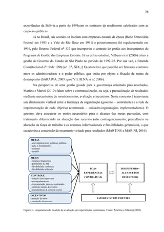 36



experiências da Bolívia a partir de 1991com os contratos de rendimento celebrados com as
empresas públicas.
        Já no Brasil, tais acordos se iniciam com empresas estatais da época (Rede Ferroviária
Federal em 1983 e a Vale do Rio Doce em 1991) e posteriormente foi regulamentado em
1991, pelo Decreto Federal nº 137 que incorporou o contrato de gestão aos instrumentos do

Programa de Gestão das Empresas Estatais. Já na esfera estadual, Vilhena et al (2006) citam a
gestão do Governo do Estado de São Paulo no período de 1992-95. Por sua vez, a Emenda
Constitucional nº 19 de 1998 (art. 3°, XIX, § 8) estabelece que poderão ser firmados contratos
entre os administradores e o poder público, que tenha por objeto a fixação de metas de
desempenho (SARAIVA, 2005 apud VILHENA et al, 2006).
        Na perspectiva de uma gestão guiada para a governança orientada para resultados,
Martins e Marini (2010) falam sobre a contratualização, ou seja, a pactualização de resultados
mediante mecanismos de monitoramento, avaliação e incentivos. Neste contexto é importante
um alinhamento vertical entre a liderança da organização (governo – contratante) e a rede de
implementação de cada objetivo (contratado – unidades/organizações implementadoras). O
governo deve assegurar os meios necessários para o alcance das metas pactuadas, com
tratamento diferenciado na alocação dos recursos (não contingenciamento, precedência na
alocação da força de trabalho e os recursos informacionais e flexibilidades gerenciais), o que
caracteriza a concepção de orçamento voltado para resultados (MARTINS e MARINI, 2010).

      METAS
      - convergência com políticas públicas
      - ação x desempenho
      - realismo
      - desafio

      MEIOS
      - recursos financeiros
      - patrimônio & RH
      - flexibilidade conferida
      - flexibilidade utilizada                            BOAS                        DESEMPENHO =
                                                      EXPERIÊNCIAS                      ALCANCE DOS
      CONTROLE
                                                      CONTRATUAIS                       RESULTADOS
      - relação com supervisor
      - acompanhamento
      - representação junto ao contratado
      - controle interno & externo
      - transparência & controle social

      INCENTIVOS
      - punição de erros                                          FATORES INTERVENIENTES
      - premiação de acertos


Figura 3 - Arquitetura do modelo de avaliação de experiências contratuais. Fonte: Martins e Marini (2010).
 