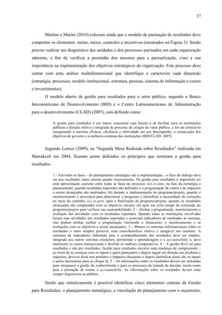 37



       Martins e Marini (2010) colocam ainda que o modelo de pactuação de resultados deve
comportar os elementos: metas, meios, controles e incentivos (mostrados na Figura 3). Sendo
preciso realizar um diagnóstico das unidades e dos processos pactuados em cada organização
aderente, a fim de verificar a prontidão dos mesmos para a pactualização, visto a sua
importância na implementação dos objetivos estratégicos da organização. Este processo deve
contar com uma análise multidimensional que identifique e caracterize cada dimensão
(estratégia, processos, modelo institucional, estrutura, pessoas, sistema de informação e custos
e investimentos).
       O modelo aberto de gestão para resultados para o setor público, segundo o Banco
Interamericano de Desenvolvimento (BID) e o Centro Latinoamericano de Administração
para o desenvolvimento (CLAD) (2007), está definido como:

              A gestão para resultados é um marco conceitual cuja função é de facilitar para as instituições
              públicas a direção efetiva e integrada do processo de criação de valor público, a fim de otimizá-lo
              assegurando a máxima eficácia, eficiência e efetividade em seu desempenho, a consecução dos
              objetivos de governo e a melhoria contínua das instituições (BID/CLAD, 2007).


       Segundo Lemos (2009), na “Segunda Mesa Redonda sobre Resultados” realizada em
Marrakech em 2004, ficaram assim definidos os princípios que norteiam a gestão para
resultados:

              1 – Em todas as fases – do planejamento estratégico até a implementação – o foco do diálogo deve
              ser nos resultados, tanto interna quanto externamente. Na gestão para resultados é importante ter
              uma aproximação coerente entre todas as fases do processo: (a) ex-ante, na fase da estratégia e
              planejamento, quando resultados esperados são definidos e a programação de custos e de impactos
              a serem alcançados são analisados; (b) durante a implementação do programa/projeto, quando o
              monitoramento é necessário para determinar o progresso e identificar a necessidade de correções
              no meio do caminho; (c) ex-post, após a finalização do programa/projeto, quando os resultados
              alcançados são comparados com os objetivos iniciais; (d) após um certo tempo da conclusão do
              programa/projeto para verificar sua sustentabilidade; 2 – Alinhar a programação, monitoramento e
              avaliação das atividades com os resultados esperados. Quando todas as instituições envolvidas
              focam suas atividades nos resultados esperados e associam indicadores de resultados às mesmas,
              elas podem alinhar melhor a programação (incluindo a financeira), o monitoramento e as
              avaliações com os objetivos a serem alcançados; 3 – Manter os sistemas informacionais sobre os
              resultados o mais simples possível, com custo/benefício efetivo e amigável aos usuários. A
              estrutura de indicadores elaborada para o acompanhamento dos resultados deve ser simples,
              integrada aos outros sistemas existentes, permitindo a aprendizagem e a accountability e, deve
              minimizar os custos transacionais e facilitar as análises comparativas; 4 – A gestão deve ser para
              resultados e não por resultados. Gestão para resultados envolve uma mudança de compreensão –
              ao invés de se começar com os inputs e ações planejados e depois seguir em direção aos produtos e
              impactos, deve-se focar nos produtos e impactos desejados e depois identificar quais são os inputs
              e ações necessárias para se chegar lá; 5 – As informações sobre os resultados devem ser utilizadas
              para enriquecer a gestão do conhecimento e para os processos de tomada de decisão, assim como
              para a prestação de contas e accountability. As informações sobre os resultados devem estar
              sempre disponíveis ao público.

       Sendo que sinteticamente é possível identificar cinco elementos centrais da Gestão
para Resultados: o planejamento estratégico; a vinculação do planejamento com o orçamento;
 