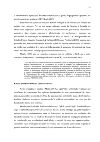 38



a transparência e a prestação de contas sistematizada; a gestão de programas e projetos; e o
monitoramento e a avaliação (BID/CLAD, 2007).
       Para Perdicaris (2009) os conceitos de GpR começam a ser consolidados somente em
estudos mais recentes. Por ser um campo aplicado, muito da literatura é baseada em
observações empíricas e constitui-se de policy recommendations, por isso sua característica
normativa. Suas origens remetem à administração por performance, baseados nos
movimentos de mensuração de desempenho no início do século XX, principalmente nos
Estados Unidos. Segundo Bouckaert & Halligan (2008) apud Perdicaris (2009), a gestão para
resultados não pode ser considerada de forma isolada do sistema administrativo. O conceito
de gestão para resultados deve perpassar todas as ações de governo e é implantado de forma
ampla para direcionar a estratégia governamental como um todo.
       Makón (2008) cita os requisitos gerenciais para se viabilizar a GpR, que o autor
denomina de Orçamento Orientado para Resultados (OOR), onde devem fazer parte:

            O foco nos resultados; as Políticas Públicas formuladas a partir do planejamento governamental; as
            decisões descentralizadas; a flexibilização de recursos e cobrança de responsabilidade dos
            gestores; a utilização do planejamento estratégico nas organizações públicas e otimização dos
            processos administrativos; as mudanças metodológicas no processo de formulação do orçamento
            público; os Sistemas de Informação proporcionando subsídios à tomada de decisão e que meçam
            os recursos consumidos na obtenção dos resultados (sistemas de apuração de custos); os Sistemas
            de Monitoramento da gestão, Prestação de Contas e Avaliação; e o desenvolvimento de
            indicadores de impacto da ação governamental e identificar desvios para introdução de medidas
            corretivas (MAKÓN, 2008).


Gestão para Resultados de Desenvolvimento

       Como colocado por Martins e Marini (2010), a GpR “não é só formular resultados que
satisfaçam às expectativas dos legítimos beneficiados da ação governamental de forma
realista, desafiadora e sustentável”. Uma das questões mais importantes é que a GpR significa
também “alinhar os arranjos de implementação” e viabilizar uma mudança no status quo dos
beneficiados diretos e/ou indiretos.
       Gestão para Resultados de Desenvolvimento – GpRD, que em inglês é conhecida pela
sigla MfDR (Management for Develonpment Results) é uma estratégia de gestão focada no
desenvolvimento socieconômico, onde o desempenho se concentra nas melhorias dos
resultados sustentáveis. Os objetivos do desenvolvimento descrevem os impactos pretendidos
na contribuição para a melhoria da saúde (física e mental), da renda, dos aspectos sociais e
ambientais e das instituições em geral, envolvendo uma sociedade, comunidade ou grupo de
pessoas através de uma ou mais intervenções no processo de seu desenvolvimento.
 