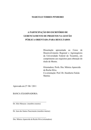 MARCELO TORRES PINHEIRO




                  A PARTICIPAÇÃO DO ESCRITÓRIO DE
             GERENCIAMENTO DE PROJETOS NA GESTÃO
               PÚBLICA ORIENTADA PARA RESULTADOS



                                       Dissertação apresentada ao Curso de
                                       Desenvolvimento Regional e Agronegócios
                                       da Universidade Federal do Tocantins, em
                                       cumprimento aos requisitos para obtenção do
                                       título de Mestre.

                                       Orientadora: Profa. Dra. Mônica Aparecida
                                       da Rocha Silva.
                                       Co-orientação: Prof. Dr. Humberto Falcão
                                       Martins



Aprovada em 27 /06 / 2011


BANCA EXAMINADORA:


_______________________________
Dr. Júlio Menezes (membro externo)

_______________________________
Dr. Jean dos Santos Nascimento (membro interno)


_______________________________
Dra. Mônica Aparecida da Rocha Silva (orientadora)
 
