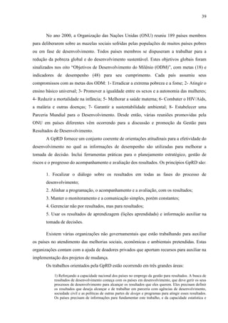 39



       No ano 2000, a Organização das Nações Unidas (ONU) reuniu 189 países membros
para deliberarem sobre as mazelas sociais sofridas pelas populações de muitos países pobres
ou em fase de desenvolvimento. Todos países membros se dispuseram a trabalhar para a
redução da pobreza global e do desenvolvimento sustentável. Estes objetivos globais foram
sinalizados nos oito “Objetivos de Desenvolvimento do Milênio (ODM)”, com metas (18) e
indicadores de desempenho (48) para seu cumprimento. Cada país assumiu seus
compromissos com as metas dos ODM: 1- Erradicar a extrema pobreza e a fome; 2- Atingir o
ensino básico universal; 3- Promover a igualdade entre os sexos e a autonomia das mulheres;
4- Reduzir a mortalidade na infância; 5- Melhorar a saúde materna; 6- Combater o HIV/Aids,
a malária e outras doenças; 7- Garantir a sustentabilidade ambiental; 8- Estabelecer uma
Parceria Mundial para o Desenvolvimento. Desde então, várias reuniões promovidas pela
ONU em países diferentes vêm ocorrendo para a discussão e promoção da Gestão para
Resultados de Desenvolvimento.
       A GpRD fornece um conjunto coerente de orientações atitudinais para a efetividade do
desenvolvimento no qual as informações de desempenho são utilizadas para melhorar a
tomada de decisão. Inclui ferramentas práticas para o planejamento estratégico, gestão de
riscos e o progresso do acompanhamento e avaliação dos resultados. Os princípios GpRD são:

       1. Focalizar o diálogo sobre os resultados em todas as fases do processo de
       desenvolvimento;
       2. Alinhar a programação, o acompanhamento e a avaliação, com os resultados;
       3. Manter o monitoramento e a comunicação simples, porém constantes;
       4. Gerenciar não por resultados, mas para resultados;
       5. Usar os resultados de aprendizagem (lições aprendidads) e informação auxiliar na
       tomada de decisões.

       Existem várias organizações não governamentais que estão trabalhando para auxiliar
os países no atendimento das melhorias sociais, econômicas e ambientais pretendidas. Estas
organizações contam com a ajuda de doadores privados que aportam recursos para auxiliar na
implementação dos projetos de mudança.
       Os trabalhos orientados pela GpRD estão ocorrendo em três grandes áreas:

           1) Reforçando a capacidade nacional dos países no emprego da gestão para resultados. A busca de
           resultados de desenvolvimento começa com os países em desenvolvimento, que deve gerir os seus
           processos de desenvolvimento para alcançar os resultados que eles querem. Eles precisam definir
           os resultados que deseja alcançar e de trabalhar em parceria com agências de desenvolvimento,
           sociedade civil e as políticas de outras partes de design e programas para atingir esses resultados.
           Os países precisam de informações para fundamentar este trabalho, e da capacidade estatística e
 