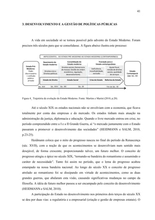 41



3. DESENVOLVIMENTO E A GESTÃO DE POLÍTICAS PÚBLICAS




         A vida em sociedade só se tornou possível pelo advento do Estado Moderno. Foram
precisos três séculos para que se consolidasse. A figura abaixo ilustra este processo:


                         ANTECEDENTES... DO ESTADO PRÉ-MODERNO AO ESTADO MODERNO (CONTEMPORÂNEO)

                         Nascimento do                     Consolidação do                 Transição para o
                         Estado moderno                    Estado moderno               Estado contemporâneo
   Estado Pré-                                   Direitos sociais; Democracia                             Ajuste fiscal,
    Moderno:                                     de massas; Gestão da ordem        Ineficiência,       revisão de direitos
       Poder               Direitos civis e         econômica, regulação,        inconfiabilidade,     sociais, qualidade      Estado
  discricionário          Direitos políticos                                         exclusão                                Contemporâ-
                                                       desenvolvimento                                     de serviços
    + confusão                                                                                                               neo: Séc. XXI
     público-
      privado            Estado de Direito                 Estado Social         Crise do Estado     Reforma do Estado


                   Séc. XVII       Séc. XVIII   Séc. XIX               Séc. XX                        Fim do Séc. XX




Figura 4_ Trajetória de evolução do Estado Moderno. Fonte: Martins e Marini (2010, p.20).


         Até o século XIX os estados nacionais não se envolviam com a economia, que ficava
totalmente por conta das empresas e do mercado. Os estados tinham mais atuação na
administração da justiça, diplomacia e educação. Quando o livre mercado entrou em crise, no
período compreendido entre a I e a II Grande Guerra, aí “o mercado juntamente com o Estado
passaram a promover o desenvolvimento das sociedades” (HEIDMANN e SALM, 2010,
p.23-25).
         Heidmann coloca que o mito do progresso nasceu no final do período da Renascença
(séc. XVII), com a noção de que os acontecimentos se desenvolviam num sentido mais
desejável, de forma crescente, proporcionando talvez, um futuro melhor. O conceito de
progresso atingiu o ápice no século XIX, “tornando-se bandeira do romantismo e assumindo o
caráter de necessidade”. Tanto foi assim no período, que o lema do progresso acabou
estampado na nossa bandeira nacional. Ao longo do século XX o conceito de progresso
atrelado ao romantismo foi se dissipando em virtude de acontecimentos, como as duas
grandes guerras, que abalaram esta visão, causando significativas mudanças no campo da
filosofia. A idéia de futuro melhor passou a ser encampado pelo conceito de desenvolvimento
(HEIDMANN e SALM, 2010).
         A participação do Estado no desenvolvimento nos primeiros dois terços do século XX
se deu por duas vias: a regulatória e a empresarial (criação e gestão de empresas estatais). O
 