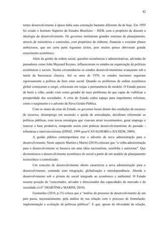42



termo desenvolvimento à época tinha uma conotação bastante diferente da de hoje. Em 1955
foi criado o Instituto Superior de Estudos Brasileiro – ISEB, com o propósito de discutir a
ideologia do desenvolvimento. Os governos instituíram grandes sistemas de planejamento,
através de ministérios e comissões, com propósitos de elaborar, financiar e executar planos
ambiciosos, que em certa parte lograram êxitos, pois muitos países obtiveram grande
crescimento econômico.
       Além da gestão da ordem social, questões econômicas e administrativas, advindas de
pensadores como John Maynard Keynes, influenciaram os estados na organização de políticas
econômicas e sociais. Nestas circunstâncias os estados desenvolvimentistas avançaram sob a
tutela da burocracia clássica. Até os anos de 1970, os estados nacionais seguiram
rigorosamente a política do bem estar social. Quando os problemas de ordem econômica
global começaram a surgir, colocaram em xeque a permanência do modelo. O Estado passou
de herói a vilão, sendo visto como gerador de mais problemas do que capaz de viabilizar a
prosperidade das sociedades. A crise do Estado cedeu espaço para importantes reformas,
como o surgimento e o advento da Nova Gestão Pública.
       Com os sinais da crise do Estado, os governos locais diante das condições de escassez
de recursos, desemprego em ascensão e queda de arrecadação, decidiram reformular as
políticas públicas, com novas estratégias que visavam atrair investimentos, gerar emprego e
renovar a base produtiva, rompendo assim com práticas desenvolvimentistas do passado -
tributárias e intervencionistas (DINIZ, 1999 apud CAVALHEIRO e JUCHEM, 2009).
       A gestão pública contemporânea traz o advento da nova administração para o
desenvolvimento. Neste aspecto Martins e Marini (2010) colocam que “a velha administração
para o desenvolvimento se baseava em uma idéia nacionalista, xenófoba e autóctone”. Que
dicotomizava o desenvolvimento econômico do social a partir de um modelo de planejamento
tecnocrático e centralizado.
       Um conceito de desenvolvimento aberto caracteriza a nova administração para o
desenvolvimento, contando com integração, globalização e interdependência. Aborda o
desenvolvimento sob o prisma do social integrado ao econômico e ambiental. O Estado
assume posição de “concertador, ativador e direcionador das capacidades do mercado e da
sociedade civil” (MARTINS e MARINI, 2010).
       Guimarães (2010, p.15) coloca que a “análise do processo de desenvolvimento de um
país passa, necessariamente, pela análise de sua relação com o processo de formulação,
implementação e avaliação de políticas públicas”. E que, apesar da obviedade da relação,
 