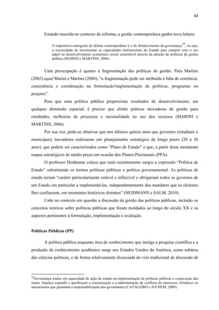 44



        Estando inserida no contexto da reforma, a gestão contemporânea ganha nova leitura:

                                                                                                    10
             O imperativo emergente do debate contemporâneo é o do fortalecimento da governança , ou seja,
             a necessidade de incrementar as capacidades institucionais do Estado para cumprir com o seu
             papel no desenvolvimento econômico social sustentável através da adoção de políticas de gestão
             pública (MARINI e MARTINS, 2006).


        Uma preocupação é quanto à fragmentação das políticas de gestão. Para Martins
(2003) apud Marini e Martins (2006), “a fragmentação pode ser atribuída à falta de coerência,
consistência e coordenação na formulação/implementação de políticas, programas ou
projetos”.
        Para que uma política pública proporcione resultados de desenvolvimento, em
qualquer dimensão espacial, é preciso que alinhe práticas inovadoras de gestão para
resultados, melhorias de processos e racionalidade no uso dos recursos (MARINI e
MARTINS, 2006).
        Por sua vez, pode-se observar que nos últimos quinze anos que governos (estaduais e
municipais) inovadores realizaram um planejamento estratégico de longo prazo (20 a 30
anos), que podem ser caracterizados como “Plano de Estado” e que, a partir deste montaram
mapas estratégicos de médio prazo em ocasião dos Planos Plurianuais (PPA).
        O professor Heidmann coloca que mais recentemente surgiu a expressão “Política de
Estado” substituindo os termos políticas públicas e política governamental. As políticas de
estado teriam “caráter particularmente estável e inflexível e obrigariam todos os governos de
um Estado em particular a implementá-las, independentemente dos mandatos que os eleitores
lhes confiassem, em momentos históricos distintos” (HEIDMANN e SALM, 2010).
        Cabe no contexto em questão a discussão da gestão das políticas públicas, incluído os
conceitos teóricos sobre políticas públicas que foram moldados ao longo do século XX e os
aspectos pertinentes à formulação, implementação e avaliação.


Políticas Públicas (PP)

        A política pública enquanto área de conhecimento que instiga a pesquisa científica e a
produção de conhecimento acadêmico surge nos Estados Unidos da América, como subárea
das ciências políticas, e de forma relativamente dissociada do viés tradicional de discussão de



10
 Governança traduz em capacidade de ação do estado na implementação de políticas públicas e consecução das
metas. Implica expandir e aperfeiçoar a comunicação e a administração de conflitos de interesses, fortalecer os
mecanismos que garantam a responsabilização dos governantes (CAVALEIRO e JUCHEM, 2009).
 