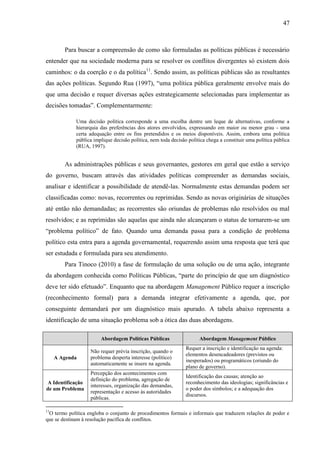 47



        Para buscar a compreensão de como são formuladas as políticas públicas é necessário
entender que na sociedade moderna para se resolver os conflitos divergentes só existem dois
caminhos: o da coerção e o da política11. Sendo assim, as políticas públicas são as resultantes
das ações políticas. Segundo Rua (1997), “uma política pública geralmente envolve mais do
que uma decisão e requer diversas ações estrategicamente selecionadas para implementar as
decisões tomadas”. Complementarmente:

             Uma decisão política corresponde a uma escolha dentre um leque de alternativas, conforme a
             hierarquia das preferências dos atores envolvidos, expressando em maior ou menor grau - uma
             certa adequação entre os fins pretendidos e os meios disponíveis. Assim, embora uma política
             pública implique decisão política, nem toda decisão política chega a constituir uma política pública
             (RUA, 1997).


        As administrações públicas e seus governantes, gestores em geral que estão a serviço
do governo, buscam através das atividades políticas compreender as demandas sociais,
analisar e identificar a possibilidade de atendê-las. Normalmente estas demandas podem ser
classificadas como: novas, recorrentes ou reprimidas. Sendo as novas originárias de situações
até então não demandadas; as recorrentes são oriundas de problemas não resolvidos ou mal
resolvidos; e as reprimidas são aquelas que ainda não alcançaram o status de tornarem-se um
“problema político” de fato. Quando uma demanda passa para a condição de problema
político esta entra para a agenda governamental, requerendo assim uma resposta que terá que
ser estudada e formulada para seu atendimento.
        Para Tinoco (2010) a fase de formulação de uma solução ou de uma ação, integrante
da abordagem conhecida como Políticas Públicas, “parte do princípio de que um diagnóstico
deve ter sido efetuado”. Enquanto que na abordagem Management Público requer a inscrição
(reconhecimento formal) para a demanda integrar efetivamente a agenda, que, por
conseguinte demandará por um diagnóstico mais apurado. A tabela abaixo representa a
identificação de uma situação problema sob a ótica das duas abordagens.

                        Abordagem Políticas Públicas                  Abordagem Management Público
                                                                Requer a inscrição e identificação na agenda:
                   Não requer prévia inscrição, quando o
                                                                elementos desencadeadores (previstos ou
     A Agenda      problema desperta interesse (político)
                                                                inesperados) ou programáticos (oriundo do
                   automaticamente se insere na agenda.
                                                                plano de governo).
                   Percepção dos acontecimentos com
                                                                Identificação das causas; atenção ao
                   definição do problema, agregação de
A Identificação                                                 reconhecimento das ideologias; significâncias e
                   interesses, organização das demandas,
de um Problema                                                  o poder dos símbolos; e a adequação dos
                   representação e acesso às autoridades
                                                                discursos.
                   públicas.

11
 O termo política engloba o conjunto de procedimentos formais e informais que traduzem relações de poder e
que se destinam à resolução pacífica de conflitos.
 
