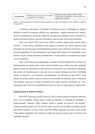 48



                                                               Diagnóstico mais apurado visando melhor
                    Formulação de uma solução ou de ações
 Fase posterior                                                compreensão do problema e determinação dos
                    e proposições de respostas.
                                                               objetivos (de solução).

Tabela 3_ Análise sequencial de políticas públicas segundo suas fases e abordagens. Fonte: Adaptado a partir de
Tinoco (2010).


        A literatura relacionada à formulação de alternativas para a abordagem de situação
problema oriunda de demandas públicas que adentraram a agenda apresenta dois modelos
básicos: o incremental e o racional. Tendo em vista que nesse trabalho o foco se concentra na
gestão de políticas públicas, não será extenuado os aspectos mais teóricos da formulação.
        Para Lowi (1964; 1972) apud Souza (2006) a política pública pode assumir quatro
formatos: 1) das políticas distributivas que partem de decisões que geram impactos mais
individuais do que universais, desconsiderando questões como a limitação de recursos; 2) das
políticas regulatórias; 3) das redistributivas que atinge maior número de beneficiados, como
políticas sociais, sistema tributário, previdenciário; e 4) das políticas constitutivas que lidam
com procedimentos.
        Diniz (1997) aborda com propriedade a questão da decisão política face à eficácia de
implementação da decisão. Para o autor é preciso lembrar que a eficácia da ação estatal não
depende apenas da capacidade de tomar decisões com presteza, mas, sobretudo da adequação
das políticas de implementação, o que, por sua vez, requer estratégias que dêem viabilidade
política às propostas e aos programas governamentais. Na colocação de Rua (1997), “uma
decisão em política pública representa apenas um amontoado de intenções sobre a solução de
um problema, expressos na forma de determinações legais: decretos, resoluções, etc.” Pois
nada garante que a decisão se transformará em ação, ou seja, que efetivamente se implemente.


Implementação de Políticas Públicas

        Rua (1997) coloca que desde os anos de 1970 o estudo de políticas públicas demonstra
haver “um elo perdido, situado entre a tomada de decisão e a avaliação de resultados: a
implementação”. Dagnino (2002) também aborda a questão do possível “elo perdido”,
complementando dizendo que “há um hiato (gap)” que provoca um déficit na implementação
das políticas públicas. Já Gunn (1978) apud Hill (2006) argumenta que talvez tenha havido
“uma relativa negligência com relação ao estudo dos processos pelos quais as políticas são
traduzidas em ações”.
 