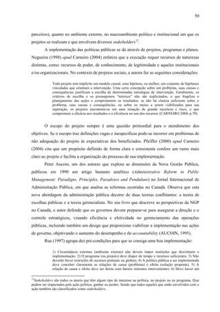 50



parceiros), quanto no ambiente externo, no macroambiente político e institucional em que os
projetos se realizam e que envolvem diversos stakeholders12.
        A implementação das políticas públicas se dá através de projetos, programas e planos.
Nogueira (1998) apud Carneiro (2004) enfatiza que a execução requer recursos de naturezas
distintas, como: recursos de poder, de conhecimento, de legitimidade e aqueles institucionais
e/ou organizacionais. No contexto de projetos sociais, a autora faz as seguintes considerações:

             Todo projeto tem implícito um modelo causal, uma hipótese, ou melhor, um conjunto de hipóteses
             vinculadas que orientam a intervenção. Uma certa concepção sobre um problema, suas causas e
             consequências justificam a escolha de determinadas estratégias de intervenção. Geralmente, os
             critérios de escolha e os pressupostos “teóricos” não são explicitados, o que fragiliza o
             planejamento das ações e comprometem os resultados: se não há clareza suficiente sobre o
             problema, suas causas e consequências, ou sobre os meios a serem viabilizados para sua
             superação, os projetos encontram-se em uma situação de grande incerteza e risco, o que
             compromete a eficácia nos resultados e a eficiência no uso dos recursos (CARNEIRO 2004, p.70).


        O escopo do projeto sempre é uma questão primordial para o atendimento dos
objetivos. Se o escopo traz definições vagas e inespecíficas pode-se incorrer em problemas de
não adequação do projeto às expectativas dos beneficiados. Pfeiffer (2000) apud Carneiro
(2004) cita que um propósito definido de forma clara e consistente confere um rumo mais
claro ao projeto e facilita a organização do processo de sua implementação.
        Peter Aucoin, um dos autores que explora as dimensões da Nova Gestão Pública,
publicou em 1990 um artigo bastante analítico (Administrative Reform in Public
Management: Paradigns, Principles, Paradoxes and Penduluns) no Jornal Internacional de
Administração Pública, em que analisa as reformas ocorridas no Canadá. Observa que esta
nova abordagem da administração pública decorre de duas teorias conflitantes: a teoria de
escolhas públicas e a teoria gerencialista. No seu livro que descreve as perspectivas da NGP
no Canadá, o autor defende que os governos devem preparar-se para assegurar a direção e o
controle estratégicos, visando eficiência e efetividade no gerenciamento das operações
públicas, incluindo também um design que proporcione viabilizar a implementação nas ações
de governo, objetivando o aumento do desempenho e do accountability (AUCOIN, 1995).
        Rua (1997) agrupa dez pré-condições para que se consiga uma boa implementação:

             1) Circunstância externas (ambiente externo) não devem impor restrições que desvirtuem a
             implementação; 2) O programa (ou projeto) deve dispor de tempo e recursos suficientes; 3) Não
             deverão haver restrições de recursos pontuais ou globais; 4) A política pública a ser implementada
             deve conceber claramente as relações de causa (problema) e efeito (solução proposta); 5) A
             relação de causa e efeito deve ser direta com fatores mínimos intervenientes; 6) Deve haver um

12
 Stakeholders são todos os atores que têm algum tipo de interesse na política, no projeto ou no programa. Que
podem ser impactados pela ação política: ganhar ou perder. Sendo que todos aqueles que estão envolvidos com a
ação também são classificados como stakeholders.
 