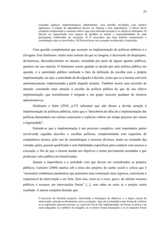 51


           comando (agência implementadora) independente, caso partilhe atividades com outra(s)
           agência(s), a relação de dependência deverá ser mínima e sem importância; 7) Dever haver
           completa compreensão e consenso sobre o que será realizado (escopo) e os objetivos almejados; 8)
           Deverá ser especificado com riqueza de detalhes as tarefas e responsabilidades de cada
           participante colaborador da execução; 9) É necessário que haja perfeita comunicação e
           coordenação entre os envolvidos; 10) Deverá haver um comando reconhecido e respeitado.


       Uma questão complementar que acomete na implementação de políticas públicas é a
clivagem. Este fenômeno, muito mais comum do que se imagina, é decorrente do despreparo,
desinteresse, desconhecimento ou mesmo, ansiedade por parte de alguns agentes públicos,
gestores em sua maioria. O fenômeno ocorre quando se decide por uma política pública em
questão, e a autoridade pública confunde o fato da definição da escolha com a própria
implementação, ou seja, a autoridade dá divulgação à decisão, como que se a mesma estivesse
automaticamente implementada a partir daquele instante. Também ocorre uma inversão de
atenção, conotando mais atenção à escolha da política pública do que de sua efetiva
implementação, que normalmente é relegada a um grupo executor qualquer de técnicos
administrativos.
       Heidmann e Salm (2010, p.37) salientam que não deram a devida atenção à
implementação de políticas públicas, tanto que a “descoberta da idéia de a implementação das
políticas demandaria um esforço consciente e explícito cobrou um tempo precioso até vencer
a ingenuidade”.
       Entende-se que a implementação é um processo complexo, com importantes partes
envolvendo seguidas decisões e escolhas políticas, complementada com requisitos de
competência técnica, pelo uso de metodologias e recursos diversos, tendo no comando das
variadas ações, pessoal qualificado e com habilidades específicas para conduzir com sucesso a
execução, a fim de que a mesma atenda aos objetivos e metas previamente acordadas e que
produzam valor público aos beneficiados.
       Quanto à importância e a seriedade com que devem ser considerados os projetos
públicos, Carneiro (2004) analisa sob a ótica dos projetos de cunho social e coloca que é
“necessário estabelecer parâmetros que permitam uma construção mais rigorosa, consistente e
responsável da intervenção a ser feita. Sem isso, corre-se o risco, grave, de utilizar recursos
públicos e escassos em intervenções fracas” [...], sem saber ao certo se o projeto surtiu
resultado. A autora completa dizendo que:

           O processo de formular projetos, observando a hierarquia de objetivos e a lógica causal da
           intervenção, articula-se diretamente com a avaliação. Aqui ela é entendida como forma de verificar
           se as suposições estavam corretas, se o previsto foi de fato implementado, na forma, no prazo e no
           custo adequado, se o público foi atingido, se os efeitos foram alcançados e se os impactos foram
 