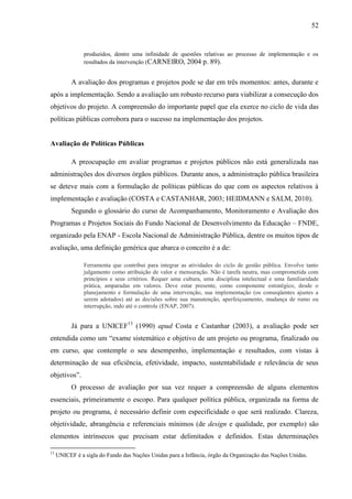 52


                produzidos, dentre uma infinidade de questões relativas ao processo de implementação e os
                resultados da intervenção (CARNEIRO, 2004 p. 89).


           A avaliação dos programas e projetos pode se dar em três momentos: antes, durante e
após a implementação. Sendo a avaliação um robusto recurso para viabilizar a consecução dos
objetivos do projeto. A compreensão do importante papel que ela exerce no ciclo de vida das
políticas públicas corrobora para o sucesso na implementação dos projetos.


Avaliação de Políticas Públicas

           A preocupação em avaliar programas e projetos públicos não está generalizada nas
administrações dos diversos órgãos públicos. Durante anos, a administração pública brasileira
se deteve mais com a formulação de políticas públicas do que com os aspectos relativos à
implementação e avaliação (COSTA e CASTANHAR, 2003; HEIDMANN e SALM, 2010).
           Segundo o glossário do curso de Acompanhamento, Monitoramento e Avaliação dos
Programas e Projetos Sociais do Fundo Nacional de Desenvolvimento da Educação – FNDE,
organizado pela ENAP - Escola Nacional de Administração Pública, dentre os muitos tipos de
avaliação, uma definição genérica que abarca o conceito é a de:

                Ferramenta que contribui para integrar as atividades do ciclo de gestão pública. Envolve tanto
                julgamento como atribuição de valor e mensuração. Não é tarefa neutra, mas comprometida com
                princípios e seus critérios. Requer uma cultura, uma disciplina intelectual e uma familiaridade
                prática, amparadas em valores. Deve estar presente, como componente estratégico, desde o
                planejamento e formulação de uma intervenção, sua implementação (os conseqüentes ajustes a
                serem adotados) até as decisões sobre sua manutenção, aperfeiçoamento, mudança de rumo ou
                interrupção, indo até o controle (ENAP, 2007).


           Já para a UNICEF13 (1990) apud Costa e Castanhar (2003), a avaliação pode ser
entendida como um “exame sistemático e objetivo de um projeto ou programa, finalizado ou
em curso, que contemple o seu desempenho, implementação e resultados, com vistas à
determinação de sua eficiência, efetividade, impacto, sustentabilidade e relevância de seus
objetivos”.
           O processo de avaliação por sua vez requer a compreensão de alguns elementos
essenciais, primeiramente o escopo. Para qualquer política pública, organizada na forma de
projeto ou programa, é necessário definir com especificidade o que será realizado. Clareza,
objetividade, abrangência e referenciais mínimos (de design e qualidade, por exemplo) são
elementos intrínsecos que precisam estar delimitados e definidos. Estas determinações

13
     UNICEF é a sigla do Fundo das Nações Unidas para a Infância, órgão da Organização das Nações Unidas.
 