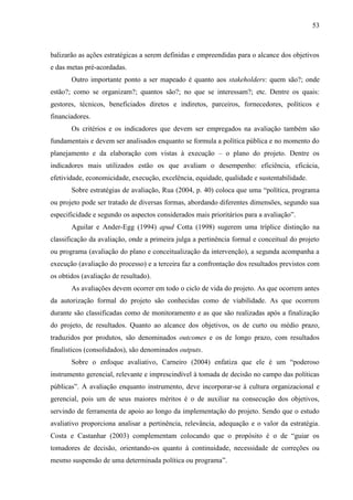 53



balizarão as ações estratégicas a serem definidas e empreendidas para o alcance dos objetivos
e das metas pré-acordadas.
       Outro importante ponto a ser mapeado é quanto aos stakeholders: quem são?; onde
estão?; como se organizam?; quantos são?; no que se interessam?; etc. Dentre os quais:
gestores, técnicos, beneficiados diretos e indiretos, parceiros, fornecedores, políticos e
financiadores.
       Os critérios e os indicadores que devem ser empregados na avaliação também são
fundamentais e devem ser analisados enquanto se formula a política pública e no momento do
planejamento e da elaboração com vistas à execução – o plano do projeto. Dentre os
indicadores mais utilizados estão os que avaliam o desempenho: eficiência, eficácia,
efetividade, economicidade, execução, excelência, equidade, qualidade e sustentabilidade.
       Sobre estratégias de avaliação, Rua (2004, p. 40) coloca que uma “política, programa
ou projeto pode ser tratado de diversas formas, abordando diferentes dimensões, segundo sua
especificidade e segundo os aspectos considerados mais prioritários para a avaliação”.
       Aguilar e Ander-Egg (1994) apud Cotta (1998) sugerem uma tríplice distinção na
classificação da avaliação, onde a primeira julga a pertinência formal e conceitual do projeto
ou programa (avaliação do plano e conceitualização da intervenção), a segunda acompanha a
execução (avaliação do processo) e a terceira faz a confrontação dos resultados previstos com
os obtidos (avaliação de resultado).
       As avaliações devem ocorrer em todo o ciclo de vida do projeto. As que ocorrem antes
da autorização formal do projeto são conhecidas como de viabilidade. As que ocorrem
durante são classificadas como de monitoramento e as que são realizadas após a finalização
do projeto, de resultados. Quanto ao alcance dos objetivos, os de curto ou médio prazo,
traduzidos por produtos, são denominados outcomes e os de longo prazo, com resultados
finalísticos (consolidados), são denominados outputs.
       Sobre o enfoque avaliativo, Carneiro (2004) enfatiza que ele é um “poderoso
instrumento gerencial, relevante e imprescindível à tomada de decisão no campo das políticas
públicas”. A avaliação enquanto instrumento, deve incorporar-se à cultura organizacional e
gerencial, pois um de seus maiores méritos é o de auxiliar na consecução dos objetivos,
servindo de ferramenta de apoio ao longo da implementação do projeto. Sendo que o estudo
avaliativo proporciona analisar a pertinência, relevância, adequação e o valor da estratégia.
Costa e Castanhar (2003) complementam colocando que o propósito é o de “guiar os
tomadores de decisão, orientando-os quanto à continuidade, necessidade de correções ou
mesmo suspensão de uma determinada política ou programa”.
 
