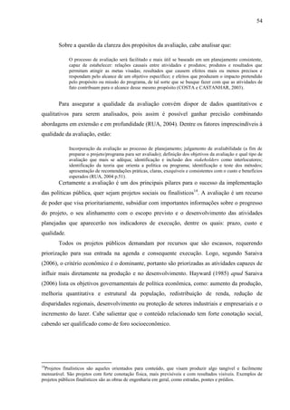 54



        Sobre a questão da clareza dos propósitos da avaliação, cabe analisar que:

             O processo de avaliação será facilitado e mais útil se baseado em um planejamento consistente,
             capaz de estabelecer: relações causais entre atividades e produtos; produtos e resultados que
             permitam atingir as metas visadas; resultados que causem efeitos mais ou menos precisos e
             respondam pelo alcance de um objetivo específico; e efeitos que produzam o impacto pretendido
             pelo propósito ou missão do programa, de tal sorte que se busque fazer com que as atividades de
             fato contribuam para o alcance desse mesmo propósito (COSTA e CASTANHAR, 2003).


        Para assegurar a qualidade da avaliação convém dispor de dados quantitativos e
qualitativos para serem analisados, pois assim é possível ganhar precisão combinando
abordagens em extensão e em profundidade (RUA, 2004). Dentre os fatores imprescindíveis à
qualidade da avaliação, estão:

             Incorporação da avaliação ao processo de planejamento; julgamento de avaliabilidade (a fim de
             preparar o projeto/programa para ser avaliado); definição dos objetivos da avaliação e qual tipo de
             avaliação que mais se adéqua; identificação e inclusão dos stakeholders como interlocutores;
             identificação da teoria que orienta a política ou programa; identificação e teste dos métodos;
             apresentação de recomendações práticas, claras, exequíveis e consistentes com o custo e benefícios
             esperados (RUA, 2004 p.51).
        Certamente a avaliação é um dos principais pilares para o sucesso da implementação
das políticas pública, quer sejam projetos sociais ou finalísticos14. A avaliação é um recurso
de poder que visa prioritariamente, subsidiar com importantes informações sobre o progresso
do projeto, o seu alinhamento com o escopo previsto e o desenvolvimento das atividades
planejadas que aparecerão nos indicadores de execução, dentre os quais: prazo, custo e
qualidade.
        Todos os projetos públicos demandam por recursos que são escassos, requerendo
priorização para sua entrada na agenda e consequente execução. Logo, segundo Saraiva
(2006), o critério econômico é o dominante, portanto são priorizadas as atividades capazes de
influir mais diretamente na produção e no desenvolvimento. Hayward (1985) apud Saraiva
(2006) lista os objetivos governamentais de política econômica, como: aumento da produção,
melhoria quantitativa e estrutural da população, redistribuição de renda, redução de
disparidades regionais, desenvolvimento ou proteção de setores industriais e empresariais e o
incremento do lazer. Cabe salientar que o conteúdo relacionado tem forte conotação social,
cabendo ser qualificado como de foro socioeconômico.




14
 Projetos finalísticos são aqueles orientados para conteúdo, que visam produzir algo tangível e facilmente
mensurável. São projetos com forte conotação física, mais previsíveis e com resultados visíveis. Exemplos de
projetos públicos finalísticos são as obras de engenharia em geral, como estradas, pontes e prédios.
 