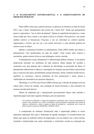 55



4. O PLANEJAMENTO GOVERNAMENTAL E O GERENCIAMENTO DE
PROJETOS PÚBLICOS




       Paula (2003) coloca que a palavra planejar só apareceu na literatura no final do século
XIX e que o termo “planejamento não existia até o século XX”. Sendo que planejamento
passou a representar o “ato ou efeito de planejar”. Quanto ao significado das palavras, o autor
coloca ainda que Plano remete a um sujeito coletivo (o Estado); Planejamento a um sujeito
também coletivo (a burocracia); Programa a um ser individual ou coletivo (partido,
organização); e Projeto, por sua vez, a um sujeito universal e a uma intenção genérica de
realizar coisas no futuro.
       Quanto à experiência brasileira no planejamento, Paula (2003) lembra que planos e
planejamentos “são manifestações da ação do estado”. Estas seriam tanto maiores e
necessárias, quanto maiores forem as suas defasagens a serem vencidas.
       O planejamento é peça indispensável à administração pública moderna. A sua prática
proporciona antecipar aos problemas de toda natureza. Quem planeja faz escolhas e
certamente erra, pois planejar não é sinônimo de adivinhação ou prescrição do futuro. O
planejamento administrativo objetiva a antecipação de situações que porventura concorreriam
para o insucesso das ações, possibilitando corrigir distorções, alterar condições desfavoráveis,
qualificar os executores, remover problemas de foro institucional e assim, buscar a
viabilização em consonância aos preceitos desejáveis.
       Mintzberg et al (1976) apud Souza (2006) colocam que a decisão de planejar seria um
esboço para a busca da solução, uma estratégia de desenvolvimento e uma estimativa de
recursos alocados pelo decisor.
       Dentro da amplitude que o planejamento governamental abarca cabe entender o
importante papel reservado à agenda estratégica, pois ela representa:

            Um conjunto de definições a respeito dos propósitos (usualmente sobre a forma de declaração de
            missão, visão, princípios, etc.), sobre os resultados a serem alcançados (usualmente sob a forma de
            objetivos, indicadores e metas) e quanto ao modo de alcançá-los - usualmente sob a forma de
            plano de ações ou projetos (MARTINS e MARINI, 2010).


       A compreensão do ambiente institucional onde a organização pública se insere
representa importante fator para a elaboração da agenda estratégica. O reconhecimento dos
fatores que agem no ambiente interno da organização e de sua relação com o meio externo,
incluindo a interatividade com outras instituições e stakeholders auxilia na construção dos
 