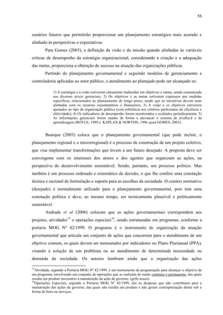 56



cenários futuros que permitirão proporcionar um planejamento estratégico mais acurado e
alinhado às perspectivas e expectativas.
        Para Gomes (2003), a definição da visão e da missão quando alinhadas às variáveis
críticas de desempenho da estratégia organizacional, considerando a criação e a adequação
das metas, proporciona a obtenção de sucesso na atuação das organizações públicas.
        Partindo do planejamento governamental e seguindo modelos de gerenciamento e
controladoria aplicadas ao setor público, o atendimento ao planejado pode ser alcançado se:

               1) A estratégia e a visão estiverem claramente traduzidas em objetivos e metas, sendo comunicada
               aos diversos níveis gerenciais; 2) Os objetivos e as metas estiverem expressos por medidas
               específicas, relacionados ao planejamento de longo prazo, sendo que as iniciativas devem estar
               alinhadas com os recursos orçamentários e financeiros; 3) A visão e os objetivos estiverem
               ajustados ao tipo de organização pública (com referência aos critérios particulares de eficiência e
               efetividade); 4) Os indicadores de desempenho forem monitorados e avaliados periodicamente; 5)
               As informações gerenciais forem usadas de forma a alavancar o sistema de feedback e de
               aprendizagem (BOYLE, 1989 e KAPLAN & NORTON, 1996 apud GOMES, 2003).


        Buarque (2003) coloca que o planejamento governamental (que pode incluir, o
planejamento regional e o microrregional) é o processo de construção de um projeto coletivo,
que visa implementar transformações que levem a um futuro desejado. A proposta deve ser
convergente com os interesses dos atores e dos agentes que organizam as ações, na
perspectiva do desenvolvimento sustentável. Sendo, portanto, um processo político. Mas
também é um processo ordenado e sistemático de decisão, o que lhe confere uma conotação
técnica e racional de formulação e suporte para as escolhas da sociedade. O cenário normativo
(desejado) é normalmente utilizado para o planejamento governamental, pois tem uma
conotação política e deve, ao mesmo tempo, ser tecnicamente plausível e politicamente
sustentável.
        Andrade et al (2006) colocam que as ações governamentais correspondem aos
projetos, atividades15 e operações especiais16, sendo estruturadas em programas, conforme a
portaria MOG Nº 42/1999. O programa é o instrumento de organização da atuação
governamental que articula um conjunto de ações que concorrem para o atendimento de um
objetivo comum, os quais devem ser mensurados por indicadores no Plano Plurianual (PPA),
visando à solução de um problema ou ao atendimento de determinada necessidade ou
demanda da sociedade. Os autores lembram ainda que a organização das ações

15
   Atividade, segundo a Portaria MOG Nº 42/1999, é um instrumento de programação para alcançar o objetivo de
um programa, envolvendo um conjunto de operações que se realizam de modo contínuo e permanente, das quais
resulta um produto necessário à manutenção da ação de governo. (grifo nosso)
16
   Operações Especiais, segundo a Portaria MOG Nº 42/1999, são as despesas que não contribuem para a
manutenção das ações de governo, das quais não resulta um produto e não geram contraprestação direta sob a
forma de bens ou serviços.
 