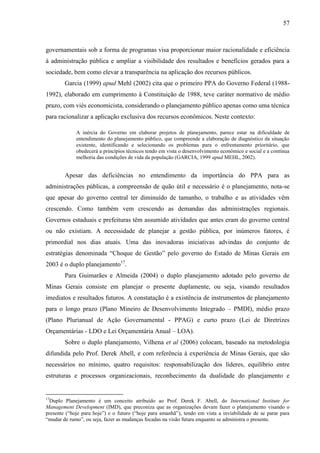 57



governamentais sob a forma de programas visa proporcionar maior racionalidade e eficiência
à administração pública e ampliar a visibilidade dos resultados e benefícios gerados para a
sociedade, bem como elevar a transparência na aplicação dos recursos públicos.
        Garcia (1999) apud Mehl (2002) cita que o primeiro PPA do Governo Federal (1988-
1992), elaborado em cumprimento à Constituição de 1988, teve caráter normativo de médio
prazo, com viés economicista, considerando o planejamento público apenas como uma técnica
para racionalizar a aplicação exclusiva dos recursos econômicos. Neste contexto:

             A inércia do Governo em elaborar projetos de planejamento, parece estar na dificuldade de
             entendimento do planejamento público, que compreende a elaboração de diagnóstico da situação
             existente, identificando e selecionando os problemas para o enfrentamento prioritário, que
             obedecerá a princípios técnicos tendo em vista o desenvolvimento econômico e social e a contínua
             melhoria das condições de vida da população (GARCIA, 1999 apud MEHL, 2002).


        Apesar das deficiências no entendimento da importância do PPA para as
administrações públicas, a compreensão de quão útil e necessário é o planejamento, nota-se
que apesar do governo central ter diminuído de tamanho, o trabalho e as atividades vêm
crescendo. Como também vem crescendo as demandas das administrações regionais.
Governos estaduais e prefeituras têm assumido atividades que antes eram do governo central
ou não existiam. A necessidade de planejar a gestão pública, por inúmeros fatores, é
primordial nos dias atuais. Uma das inovadoras iniciativas advindas do conjunto de
estratégias denominada “Choque de Gestão” pelo governo do Estado de Minas Gerais em
2003 é o duplo planejamento17.
        Para Guimarães e Almeida (2004) o duplo planejamento adotado pelo governo de
Minas Gerais consiste em planejar o presente duplamente, ou seja, visando resultados
imediatos e resultados futuros. A constatação é a existência de instrumentos de planejamento
para o longo prazo (Plano Mineiro de Desenvolvimento Integrado – PMDI), médio prazo
(Plano Plurianual de Ação Governamental - PPAG) e curto prazo (Lei de Diretrizes
Orçamentárias - LDO e Lei Orçamentária Anual – LOA).
        Sobre o duplo planejamento, Vilhena et al (2006) colocam, baseado na metodologia
difundida pelo Prof. Derek Abell, e com referência à experiência de Minas Gerais, que são
necessários no mínimo, quatro requisitos: responsabilização dos líderes, equilíbrio entre
estruturas e processos organizacionais, reconhecimento da dualidade do planejamento e


17
 Duplo Planejamento é um conceito atribuído ao Prof. Derek F. Abell, do International Institute for
Management Development (IMD), que preconiza que as organizações devam fazer o planejamento visando o
presente (“hoje para hoje”) e o futuro (“hoje para amanhã”), tendo em vista a inviabilidade de se parar para
“mudar de rumo”, ou seja, fazer as mudanças focadas na visão futura enquanto se administra o presente.
 