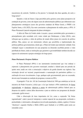58



mecanismos de controle. Também se faz preciso “a interação das duas agendas, de curto e
longo prazo”.
       Quando a visão de futuro é algo percebido pelos gestores como plano perspectivo de
condução do governo, como são alguns casos de administrações públicas que elaboraram seus
planejamentos estratégicos (casos dos governos estaduais de Minas Gerais, o PMDI e do
Espírito Santo, o ES 2025), fica mais consistente o planejamento de médio prazo, o PPA. O
Plano Plurianual é parcela integrante do plano estratégico.
       A idéia do Plano de Estado ainda é recente e pouco assimilada pelos governantes e
principalmente pela sociedade civil, como citado por Heidemann e Salm (2010), estes
reforçam que na prática, a ideia de política de estado difere pouco do conceito de política
pública. Mas, parece ser um instrumento robusto que possibilita a implementação das
políticas públicas governamentais, desde que, o Plano de Estado seja realmente validado. Esta
validação requer o entendimento de suas propostas na dimensão escolhida perante a visão
partilhada de futuro, onde as instituições que garantem a governabilidade também deverão ser
capazes de sustentarem o projeto estratégico de longo prazo.


Plano Plurianual e Projetos Públicos

       O Plano Plurianual (PPA) é um instrumento constitucional que visa ordenar e
expressar o planejamento dos governos municipal, estadual e federal para um período de
quatro anos, tendo em vista a consecução e objetivos de gestão durante sua vigência. Sua
orientação deverá ser racional, proporcionando a manutenção do patrimônio público e a
realização de novos investimentos. Logo, qualquer ação governamental, para ser executada,
deverá estar formatada na condição de programa e constar no PPA.
       O parágrafo 1º do Art. 165 da Constituição Federal de 1988 que estabelece as leis de

iniciativa do Poder Executivo, coloca que: a Lei que instituir o PPA estabelecerá, de forma
regionalizada, as diretrizes, objetivos e metas da administração pública federal para as
despesas de capital e outras delas decorrentes e para as relativas aos programas de duração
continuada. (grifos nosso)
       Cabe a observação de itens importantes da Lei, como a expressão “de forma
regionalizada”, onde é possível interpretar o caráter espacial de sua proposição, excluindo a
pontualidade e valorizando a abrangência (envolvendo populações, cidades, regiões). O termo
“diretrizes”, segundo Chalfun e Méllo (2001) apud Andrade et al (2006), pode assim ser
entendido como:
 