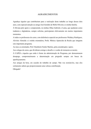 AGRADECIMENTOS


Agradeço àqueles que contribuíram para a realização deste trabalho ao longo desses dois
anos, com especial atenção ao amigo José Geraldo de Mello Oliveira e à minha família.
À Silvana pelo apoio e compreensão, às minhas filhas Gabriela e Luma, que ajudaram como
tradutora e digitadoras, sempre solícitas, participaram efetivamente em muitos importantes
momentos.
A todos os professores do curso, com deferência especial aos professores Waldecy Rodrigues,
Alivínio Almeida e à minha orientadora, Profa. Mônica Aparecida da Rocha que integram
este importante programa.
Ao meu co-orientador, Prof. Humberto Falcão Martins, pela consideração e apoio.
Aos colegas do curso, que dividiram comigo o desafio e o sonho de tornarem-se mestre.
À CAPES e àqueles que estão à frente da administração do Programa, por demonstrarem
desapego, comprometimento e determinação em progredir sempre em busca do
aperfeiçoamento.
Aos amigos da hora, em ocasião do trabalho de campo. Não vou nominá-los, mas eles
certamente sabem que proporcionaram uma valiosa contribuição.
Obrigado!
 