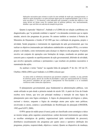 59



           Indicações necessárias para orientar as ações de uma entidade de modo que, estrategicamente, os
           objetivos sejam alcançados e as ações possuam algum grau de complementaridade e que se leve a
           temo um plano [...]. As diretrizes, como indicações que orientarão a escolha dos objetivos e das
           metas devem ser eleitas como fio condutor para as políticas públicas, sem, necessariamente,
           detalhar o que será feito em cada área de atuação do governo.


       Quanto à expressão “objetivos”, Andrade et al (2006) diz ter relação a problemas ora
diagnosticados, que “se pretende combater e superar” e às demandas existentes que se espera
atender, através dos programas de governo. Os autores também se remetem à Portaria do
Ministério do Orçamento e Gestão nº 42/1999 que traz a definição de programa, projeto e

atividade. Sendo programa o instrumento de organização da ação governamental, que visa
realizar os objetivos (mensurados por indicadores estabelecidos no próprio PPA), e os termos
projeto e atividades, como instrumentos para alcançar os objetivos dos programas. O projeto
envolve um conjunto de operações com limitações de tempo, resultando em produto que
concorre para a expansão ou aperfeiçoamento da ação governamental, diferindo de atividade,
que envolve operações contínuas e permanentes e que resultam em produtos necessários à
manutenção das ações.
       Ao analisar o termo “metas” na segunda linha do parágrafo 1º do Art. 165 da CF,

Chalfun e Méllo (2001) apud Andrade et al (2006) colocam que:

           As metas serão as referências mensuráveis que permitem completar o caminho, ou seja, partindo
           de diretrizes gerais, através da escolha de prioridades e ações que operacionalizarão as mesmas,
           será possível vislumbrar até que ponto o planejamento foi bem-sucedido e se os resultados
           verificáveis estão à altura das expectativas.


       O planejamento governamental, peça fundamental às administrações públicas, vem
sendo utilizado no país desde a primeira metade do século XX. A partir da Crise do Estado
recebeu nova leitura, que teve por principal mudança a transição de uma lógica de
planejamento para uma lógica estratégica. A lógica do planejamento privilegiava o plano,
racional e técnico, enquanto a lógica da estratégia atenta para ações mais políticas,
envolvendo os atores, cenários e possibilidades de flexibilização do planejado (CROZIER,
1992 apud LOTT, 2008).
       O PPA apesar do médio prazo (4 anos), pode ser classificado como estratégico e tático
ao mesmo tempo, pelas seguintes características: caráter decisional (instrumento que ordena
as escolhas estratégicas de gestão), organizacional (pela verticalidade do processo),
distributivo (escalonamento dos programas por quatro anos) e operativo (definição dos
programas, projetos, responsividade, objetivos e metas). Quanto ao dispositivo de mudança,
 
