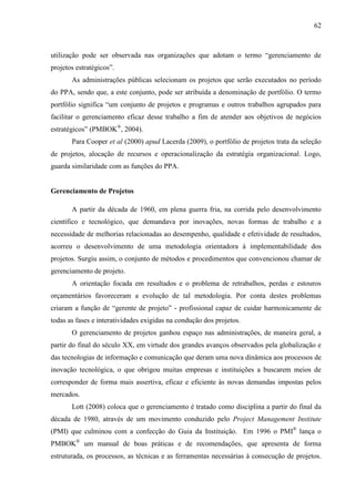 62



utilização pode ser observada nas organizações que adotam o termo “gerenciamento de
projetos estratégicos”.
       As administrações públicas selecionam os projetos que serão executados no período
do PPA, sendo que, a este conjunto, pode ser atribuída a denominação de portfólio. O termo
portfólio significa “um conjunto de projetos e programas e outros trabalhos agrupados para
facilitar o gerenciamento eficaz desse trabalho a fim de atender aos objetivos de negócios
estratégicos” (PMBOK®, 2004).
       Para Cooper et al (2000) apud Lacerda (2009), o portfólio de projetos trata da seleção
de projetos, alocação de recursos e operacionalização da estratégia organizacional. Logo,
guarda similaridade com as funções do PPA.


Gerenciamento de Projetos

       A partir da década de 1960, em plena guerra fria, na corrida pelo desenvolvimento
científico e tecnológico, que demandava por inovações, novas formas de trabalho e a
necessidade de melhorias relacionadas ao desempenho, qualidade e efetividade de resultados,
acorreu o desenvolvimento de uma metodologia orientadora à implementabilidade dos
projetos. Surgiu assim, o conjunto de métodos e procedimentos que convencionou chamar de
gerenciamento de projeto.
       A orientação focada em resultados e o problema de retrabalhos, perdas e estouros
orçamentários favoreceram a evolução de tal metodologia. Por conta destes problemas
criaram a função de “gerente de projeto” - profissional capaz de cuidar harmonicamente de
todas as fases e interatividades exigidas na condução dos projetos.
       O gerenciamento de projetos ganhou espaço nas administrações, de maneira geral, a
partir do final do século XX, em virtude dos grandes avanços observados pela globalização e
das tecnologias de informação e comunicação que deram uma nova dinâmica aos processos de
inovação tecnológica, o que obrigou muitas empresas e instituições a buscarem meios de
corresponder de forma mais assertiva, eficaz e eficiente às novas demandas impostas pelos
mercados.
       Lott (2008) coloca que o gerenciamento é tratado como disciplina a partir do final da
década de 1980, através de um movimento conduzido pelo Project Management Institute
(PMI) que culminou com a confecção do Guia da Instituição. Em 1996 o PMI® lança o
PMBOK® um manual de boas práticas e de recomendações, que apresenta de forma
estruturada, os processos, as técnicas e as ferramentas necessárias à consecução de projetos.
 