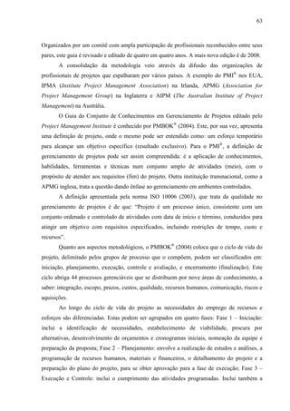 63



Organizados por um comitê com ampla participação de profissionais reconhecidos entre seus
pares, este guia é revisado e editado de quatro em quatro anos. A mais nova edição é de 2008.
       A consolidação da metodologia veio através da difusão das organizações de
profissionais de projetos que espalharam por vários países. A exemplo do PMI® nos EUA,
IPMA (Institute Project Management Association) na Irlanda, APMG (Association for
Project Management Group) na Inglaterra e AIPM (The Australian Institute of Project
Management) na Austrália.
       O Guia do Conjunto de Conhecimentos em Gerenciamento de Projetos editado pelo
Project Management Institute é conhecido por PMBOK® (2004). Este, por sua vez, apresenta
uma definição de projeto, onde o mesmo pode ser entendido como: um esforço temporário
para alcançar um objetivo específico (resultado exclusivo). Para o PMI®, a definição de
gerenciamento de projetos pode ser assim compreendida: é a aplicação de conhecimentos,
habilidades, ferramentas e técnicas num conjunto amplo de atividades (meio), com o
propósito de atender aos requisitos (fim) do projeto. Outra instituição transnacional, como a
APMG inglesa, trata a questão dando ênfase ao gerenciamento em ambientes controlados.
       A definição apresentada pela norma ISO 10006 (2003), que trata da qualidade no
gerenciamento de projetos é de que: “Projeto é um processo único, consistente com um
conjunto ordenado e controlado de atividades com data de início e término, conduzidos para
atingir um objetivo com requisitos especificados, incluindo restrições de tempo, custo e
recursos”.
       Quanto aos aspectos metodológicos, o PMBOK® (2004) coloca que o ciclo de vida do
projeto, delimitado pelos grupos de processo que o compõem, podem ser classificados em:
iniciação, planejamento, execução, controle e avaliação, e encerramento (finalização). Este
ciclo abriga 44 processos gerenciáveis que se distribuem por nove áreas de conhecimento, a
saber: integração, escopo, prazos, custos, qualidade, recursos humanos, comunicação, riscos e
aquisições.
       Ao longo do ciclo de vida do projeto as necessidades do emprego de recursos e
esforços são diferenciadas. Estas podem ser agrupados em quatro fases: Fase 1 – Iniciação:
inclui a identificação de necessidades, estabelecimento de viabilidade, procura por
alternativas, desenvolvimento de orçamentos e cronogramas iniciais, nomeação da equipe e
preparação da proposta; Fase 2 – Planejamento: envolve a realização de estudos e análises, a
programação de recursos humanos, materiais e financeiros, o detalhamento do projeto e a
preparação do plano do projeto, para se obter aprovação para a fase de execução; Fase 3 –
Execução e Controle: inclui o cumprimento das atividades programadas. Inclui também a
 