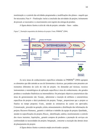 64



monitoração e o controle das atividades programadas e modificações dos planos - naquilo que
for necessário; Fase 4 – Finalização: inclui a conclusão das atividades do projeto, treinamento
de pessoal, se necessário e o encerramento com registro da entrega do produto.
        A figura abaixo ilustra o ciclo de vida do projeto: entradas – fases – saídas.


Figura 7_ Ilustração esquemática da dinâmica do projeto. Fonte: PMBOK ® (2004).




        As nove áreas de conhecimentos específicos relatadas no PMBOK® (2004) agrupam
os elementos que dão entrada ao uso de ferramentas e técnicas, que podem estar presentes em
momentos diferentes do ciclo de vida do projeto. Ao demandar por técnicas, recursos
instrumentais e metodológicos de aplicação específicos à área de conhecimento, são gerados
produtos e resultados finalísticos ou intermediários. Os principais objetivos característicos das
áreas do gerenciamento são: Escopo_ administrar a inserção de atributos e características
específicas do projeto e do(s) produto(s) do projeto; Tempo_ proporcionar que o projeto se
finalize no tempo proposto; Custo_ atender às estimativas de custos ora aprovados;
Comunicação_ proceder na geração, coleta, armazenamento e distribuição das informações do
projeto; Recursos Humanos_ garantir e viabilizar o trabalho da equipe do projeto; Qualidade_
atender às especificações do projeto; Riscos_ identificação, análise, monitoramento e controle
dos riscos inerentes; Aquisições_ garantir compras de produtos e prestação de serviços em
conformidade às necessidades do projeto; Integração_ concertar a execução das demais áreas
de planejamento do projeto.
        A figura abaixo ilustra o contexto amplo envolvendo o projeto.
 