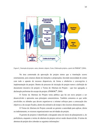65




Figura 8_ Ilustração do projeto: antes, durante e depois. Fonte: Elaboração própria, a partir do PMBOK® (2004).



        Na área contornada da aprovação do projeto temos que a tramitação ocorre
externamente, pois estamos diante de intenções e proposições, havendo necessidade de contar
com todo o aparato de recursos disponíveis, de forma a alinhá-los e convergi-los à
implementação do projeto. Dentro do processo de iniciação do projeto temos a definição do
documento iniciativo do projeto: o Termo de Abertura do Projeto – que traz agregada, a
declaração preliminar do escopo do projeto. (PMBOK®, 2004)
        O Termo de Abertura do Projeto torna público que há um novo projeto a ser
desenvolvido e apresenta suas principais características. Também comunica os que serão
envolvidos ou afetados que devem organizar-se e orientar esforços para a consecução dos
objetivos e do escopo fixados, dentro da estimativa de tempo e dos recursos dimensionados.
        O Termo de Abertura do Projeto concede ao gerente a autoridade para aplicar, direta
ou indiretamente, os recursos organizacionais nas atividades do projeto.
        O gerente de projetos é identificado e designado antes do início do planejamento e, de
preferência, enquanto o termo de abertura do projeto estiver sendo desenvolvido. O termo de
abertura do projeto deve abordar as seguintes informações:
 