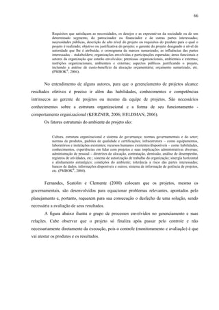 66


            Requisitos que satisfaçam as necessidades, os desejos e as expectativas da sociedade ou de um
            determinado segmento, do patrocinador ou financiador e de outras partes interessadas;
            necessidades públicas, descrição de alto nível do projeto ou requisitos do produto para o qual o
            projeto é realizado; objetivo ou justificativa do projeto; o gerente do projeto designado e nível de
            autoridade que lhe é atribuída; o cronograma de marcos sumarizado; as influências das partes
            interessadas – stakeholders; organizações envolvidas e participações esperadas; áreas funcionais e
            setores da organização que estarão envolvidos; premissas organizacionais, ambientais e externas;
            restrições organizacionais, ambientais e externas; aspectos públicos justificando o projeto,
            incluindo a análise de custo-benefício da alocação orçamentária; orçamento sumarizado, etc.
            (PMBOK®, 2004).


       No entendimento de alguns autores, para que o gerenciamento de projetos alcance
resultados efetivos é preciso ir além das habilidades, conhecimentos e competências
intrínsecos ao gerente de projetos ou mesmo da equipe de projetos. São necessários
conhecimentos sobre a estrutura organizacional e a forma de seu funcionamento -
comportamento organizacional (KERZNER, 2006; HELDMAN, 2006).
       Os fatores estruturais do ambiente do projeto são:


            Cultura, estrutura organizacional e sistema de governança; normas governamentais e do setor;
            normas de produtos, padrões de qualidade e certificações; infraestrutura – como equipamentos,
            laboratórios e instalações existentes; recursos humanos existentes/disponíveis – como habilidades,
            conhecimentos, experiências em lidar com projetos e suas implicações administrativas diversas;
            administração de pessoal – diretrizes de alocação, contratação, demissão, análise de desempenho,
            registros de atividades, etc.; sistema de autorização de trabalho da organização; sinergia horizontal
            e alinhamento estratégico; condições do ambiente; tolerância a risco das partes interessadas;
            bancos de dados, informações disponíveis e outros; sistema de informação de gerência de projetos,
            etc. (PMBOK®, 2004).


       Fernandes, Scatolin e Clemente (2000) colocam que os projetos, mesmo os
governamentais, são desenvolvidos para equacionar problemas relevantes, apontados pelo
planejamento e, portanto, requerem para sua consecução o desfecho de uma solução, sendo
necessária a avaliação de seus resultados.
       A figura abaixo ilustra o grupo de processos envolvidos no gerenciamento e suas
relações. Cabe observar que o projeto só finaliza após passar pelo controle e não
necessariamente diretamente da execução, pois o controle (monitoramento e avaliação) é que
vai atestar os produtos e os resultados.
 