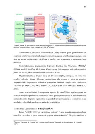 67




Figura 9_ Grupo de processos do gerenciamento de projetos. A figura da esquerda mostra o sequenciamento e a
da direta, a interatividade. Fonte: baseada no PMBOK® (2004).


         Neste contexto, Milosevic e Srivannaboon (2006) afirmam que o gerenciamento de
projetos é uma forma especializada de gerenciamento que pode ser utilizada para cumprir uma
série de metas institucionais, estratégias e tarefas, com cronograma e orçamento bem
definidos.
         Na metodologia de gerenciamento de projetos difundida pelo PMI, versão PMBOK®
(2004) é possível identificar 48 técnicas, 47 processos e 23 ferramentas aplicáveis ao projeto
para o seu devido gerenciamento em todo o seu ciclo de vida.
         O gerenciamento de projetos não é um processo simples, como pode ser visto, pois
envolve múltiplos fatores. Algumas características são comuns a todos os projetos:
temporariedade, singularidade, elaboração progressiva, incerteza, complexidade, criatividade
e escolhas (MAXIMIANO, 2002; HELDMAN, 2006; VALLE et al, 2007 apud ALMEIDA,
2008).
         A execução satisfatória de um projeto, segundo Kerzner (2006), é aquela capaz de ser
avaliada em termos primários e secundários, sendo que os primários são os de conformidade
(conclusão dentro do prazo, orçamento e na qualidade pré-estipulada) e os secundários, os de
satisfação e efetividade, conforme o aceite dos beneficiários.


Escritório de Gerenciamento de Projetos (EGP)
         Para o PMBOK® (2004), o escritório de projetos18 “é uma unidade organizacional que
centraliza e coordena o gerenciamento de projetos sob seu domínio”. Ele pode coordenar o


18
 O termo “Escritório de Projetos” tem o mesmo significado de “Escritório de Gerenciamento de Projetos -
EGP”.
 