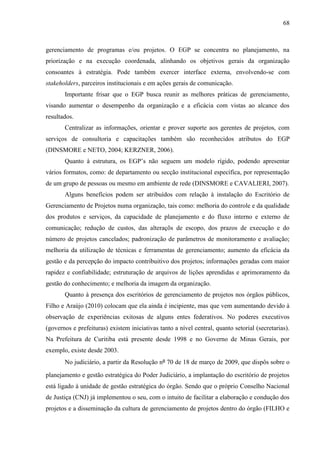 68



gerenciamento de programas e/ou projetos. O EGP se concentra no planejamento, na
priorização e na execução coordenada, alinhando os objetivos gerais da organização
consoantes à estratégia. Pode também exercer interface externa, envolvendo-se com
stakeholders, parceiros institucionais e em ações gerais de comunicação.
       Importante frisar que o EGP busca reunir as melhores práticas de gerenciamento,
visando aumentar o desempenho da organização e a eficácia com vistas ao alcance dos
resultados.
       Centralizar as informações, orientar e prover suporte aos gerentes de projetos, com
serviços de consultoria e capacitações também são reconhecidos atributos do EGP
(DINSMORE e NETO, 2004; KERZNER, 2006).
       Quanto à estrutura, os EGP‟s não seguem um modelo rígido, podendo apresentar
vários formatos, como: de departamento ou secção institucional específica, por representação
de um grupo de pessoas ou mesmo em ambiente de rede (DINSMORE e CAVALIERI, 2007).
       Alguns benefícios podem ser atribuídos com relação à instalação do Escritório de
Gerenciamento de Projetos numa organização, tais como: melhoria do controle e da qualidade
dos produtos e serviços, da capacidade de planejamento e do fluxo interno e externo de
comunicação; redução de custos, das alteraçõs de escopo, dos prazos de execução e do
número de projetos cancelados; padronização de parâmetros de monitoramento e avaliação;
melhoria da utilização de técnicas e ferramentas de gerenciamento; aumento da eficácia da
gestão e da percepção do impacto contribuitivo dos projetos; informações geradas com maior
rapidez e confiabilidade; estruturação de arquivos de lições aprendidas e aprimoramento da
gestão do conhecimento; e melhoria da imagem da organização.
       Quanto à presença dos escritórios de gerenciamento de projetos nos órgãos públicos,
Filho e Araújo (2010) colocam que ela ainda é incipiente, mas que vem aumentando devido à
observação de experiências exitosas de alguns entes federativos. No poderes executivos
(governos e prefeituras) existem iniciativas tanto a nível central, quanto setorial (secretarias).
Na Prefeitura de Curitiba está presente desde 1998 e no Governo de Minas Gerais, por
exemplo, existe desde 2003.
       No judiciário, a partir da Resolução nº 70 de 18 de março de 2009, que dispôs sobre o

planejamento e gestão estratégica do Poder Judiciário, a implantação do escritório de projetos
está ligado à unidade de gestão estratégica do órgão. Sendo que o próprio Conselho Nacional
de Justiça (CNJ) já implementou o seu, com o intuito de facilitar a elaboração e condução dos
projetos e a disseminação da cultura de gerenciamento de projetos dentro do órgão (FILHO e
 